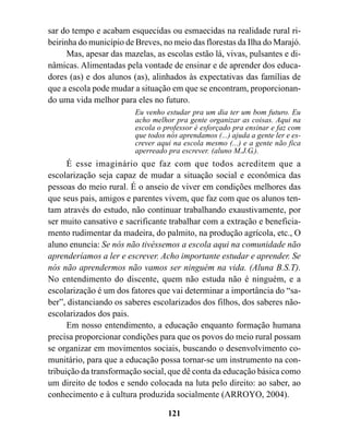 sar do tempo e acabam esquecidas ou esmaecidas na realidade rural ri-
beirinha do município de Breves, no meio das florestas da Ilha do Marajó.
      Mas, apesar das mazelas, as escolas estão lá, vivas, pulsantes e di-
nâmicas. Alimentadas pela vontade de ensinar e de aprender dos educa-
dores (as) e dos alunos (as), alinhados às expectativas das famílias de
que a escola pode mudar a situação em que se encontram, proporcionan-
do uma vida melhor para eles no futuro.
                         Eu venho estudar pra um dia ter um bom futuro. Eu
                         acho melhor pra gente organizar as coisas. Aqui na
                         escola o professor é esforçado pra ensinar e faz com
                         que todos nós aprendamos (...) ajuda a gente ler e es-
                         crever aqui na escola mesmo (...) e a gente não fica
                         aperreado pra escrever. (aluno M.J.G.).
      É esse imaginário que faz com que todos acreditem que a
escolarização seja capaz de mudar a situação social e econômica das
pessoas do meio rural. É o anseio de viver em condições melhores das
que seus pais, amigos e parentes vivem, que faz com que os alunos ten-
tam através do estudo, não continuar trabalhando exaustivamente, por
ser muito cansativo e sacrificante trabalhar com a extração e beneficia-
mento rudimentar da madeira, do palmito, na produção agrícola, etc., O
aluno enuncia: Se nós não tivéssemos a escola aqui na comunidade não
aprenderíamos a ler e escrever. Acho importante estudar e aprender. Se
nós não aprendermos não vamos ser ninguém na vida. (Aluna B.S.T).
No entendimento do discente, quem não estuda não é ninguém, e a
escolarização é um dos fatores que vai determinar a importância do “sa-
ber”, distanciando os saberes escolarizados dos filhos, dos saberes não-
escolarizados dos pais.
      Em nosso entendimento, a educação enquanto formação humana
precisa proporcionar condições para que os povos do meio rural possam
se organizar em movimentos sociais, buscando o desenvolvimento co-
munitário, para que a educação possa tornar-se um instrumento na con-
tribuição da transformação social, que dê conta da educação básica como
um direito de todos e sendo colocada na luta pelo direito: ao saber, ao
conhecimento e à cultura produzida socialmente (ARROYO, 2004).

                                   121
 