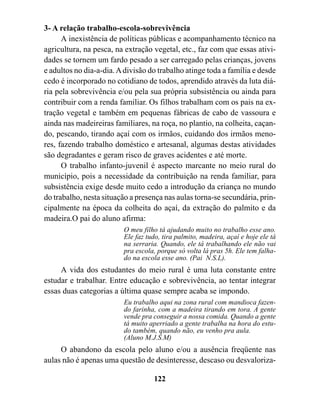 3- A relação trabalho-escola-sobrevivência
      A inexistência de políticas públicas e acompanhamento técnico na
agricultura, na pesca, na extração vegetal, etc., faz com que essas ativi-
dades se tornem um fardo pesado a ser carregado pelas crianças, jovens
e adultos no dia-a-dia. A divisão do trabalho atinge toda a família e desde
cedo é incorporado no cotidiano de todos, aprendido através da luta diá-
ria pela sobrevivência e/ou pela sua própria subsistência ou ainda para
contribuir com a renda familiar. Os filhos trabalham com os pais na ex-
tração vegetal e também em pequenas fábricas de cabo de vassoura e
ainda nas madeireiras familiares, na roça, no plantio, na colheita, caçan-
do, pescando, tirando açaí com os irmãos, cuidando dos irmãos meno-
res, fazendo trabalho doméstico e artesanal, algumas destas atividades
são degradantes e geram risco de graves acidentes e até morte.
      O trabalho infanto-juvenil é aspecto marcante no meio rural do
município, pois a necessidade da contribuição na renda familiar, para
subsistência exige desde muito cedo a introdução da criança no mundo
do trabalho, nesta situação a presença nas aulas torna-se secundária, prin-
cipalmente na época da colheita do açaí, da extração do palmito e da
madeira.O pai do aluno afirma:
                         O meu filho tá ajudando muito no trabalho esse ano.
                         Ele faz tudo, tira palmito, madeira, açaí e hoje ele tá
                         na serraria. Quando, ele tá trabalhando ele não vai
                         pra escola, porque só volta lá pras 5h. Ele tem falha-
                         do na escola esse ano. (Pai N.S.L).
     A vida dos estudantes do meio rural é uma luta constante entre
estudar e trabalhar. Entre educação e sobrevivência, ao tentar integrar
essas duas categorias a última quase sempre acaba se impondo.
                         Eu trabalho aqui na zona rural com mandioca fazen-
                         do farinha, com a madeira tirando em tora. A gente
                         vende pra conseguir a nossa comida. Quando a gente
                         tá muito aperriado a gente trabalha na hora do estu-
                         do também, quando não, eu venho pra aula.
                         (Aluno M.J.S.M)
     O abandono da escola pelo aluno e/ou a ausência freqüente nas
aulas não é apenas uma questão de desinteresse, descaso ou desvaloriza-

                                   122
 
