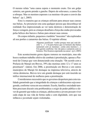 O mesmo relata “uma canoa espera o momento exato. Em um golpe
certeiro, um garoto prende o gancho. Depois do solavanco, a canoa fica
a reboque. Mas os meninos esperam e as meninas vão para o convés das
balsas”. (p.1, 2005)
      Esta é a maneira que as crianças utilizam para atracar suas canoas
nas balsas. Ao presenciar esta cena qualquer pessoa que desconheça tal
realidade fica impressionada ao ver tanta destreza e demonstração de
força e coragem, pois as crianças desafiam a força das ondas provocadas
pelas hélices dos barcos e balsas para atracar suas canoas.
      Os corpos infantis, pequenos e também “inocentes” são explorados
ali nos porões e camarotes das balsas. O repórter afirma:
                         Algumas justificam ‘venho porque meu pai está do-
                         ente’ (…) ‘ é lá para baixo que os homens das balsas
                         namoram com as meninas’, conta uma menina (…)
                         Um garoto confirma ‘ela vão para o camarote com os
                         homens. Nós ficamos esperando na canoa’. (p.2, 2005)
      Este acontecimento gerou alguns rumores no município, mas não
houve nenhum trabalho efetivo de combate à prostituição, apenas a Pas-
toral da Criança que vem denunciando esta situação. “De acordo com a
Prelazia do Marajó em Breves, 39% das meninas entre 12 e 17 anos se
prostituem”. (idem). Em 2006, a prostituição em Breves e em outros
municípios do Marajó foi destaque na imprensa televisiva, através de
várias denúncias. Breves teve um grande destaque por está inserido no
tráfico internacional de mulheres para a prostituição.
      Consideramos necessário que os governos despertem para esta rea-
lidade garantindo que a integridade de crianças e adolescentes seja asse-
gurada, conforme versa em seu estatuto. Escola, família e sociedade tam-
bém precisam discutir esta problemática e exigir do poder público o de-
ver de garantir que todas as crianças, adolescentes e jovens possam viver
cada etapa de sua vida de forma sadia e com dignidade, sem que sua
infância e juventude sejam violentadas.




                                   124
 