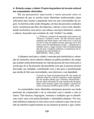 4 - Relação campo x cidade: Projeto hegemônico de invasão cultural
nas comunidades ribeirinhas
     Há um pensamento equivocado e muito presente entre os
governantes de que as escolas rurais ribeirinhas multisseriadas sejam
suficientes para manter a população rural em suas comunidades de ori-
gem. As famílias estão sendo obrigadas, em face das precárias condições
sócio- econômicas que lhes são impostas, a deixar o meio rural, abando-
nando sua história, suas raízes, sua cultura, seus laços familiares, valores
e saberes, buscando uma condição de vida “melhor” na cidade.
                          (...) Políticas e projetos de educação rural capazes de
                          “fixarem o homem à terra” são tão ilusórias quanto
                          imaginar que basta pintar com tinta nova o casco de
                          um navio com um rombo enorme, para que ele se fixe
                          sobre o mar. Os trabalhadores rurais (...) abandonam o
                          trabalho rural e o lugar rural de vida e moradia porque
                          não há mais condições políticas e econômicas de re-
                          produção da vida familiar lá.
                          (BRANDÃO, 1984, p.246).
     A diáspora rural para a cidade é marcada pela interferência e absor-
ção de elementos sócio-culturais urbanos na prática produtiva do campo
que acabam sendo determinantes na vida das pessoas do meio rural, pois a
escola que ali se faz presente não possibilita com que as pessoas possam
desvendar sua realidade, contribuindo com a luta para a transformação
que atenda de fato suas necessidades, seus interesses e sua dignidade.
                          A escola no lugar de proporcionar-lhe um campo de
                          reflexão sobre sua vida de camponês, acaba impondo-
                          lhe um modelo urbano que o domina, transmitindo –
                          lhe um saber reforçador de uma estrutura de desigual-
                          dades entre homens cultos (da cidade) e homens in-
                          cultos (roceiros) (LOPES apud LEITE, 2002, p.84).
      As comunidades rurais ribeirinhas marajoaras possuem seu modo
particular de compreender e de se relacionar com o mundo e com os
outros. Têm técnicas, linguagens, costumes e tradições que os identifi-
cam como seres com particularidades e identidades próprias. Por isso,
toda influência impostas às suas raízes sócio-culturais e que vem no sen-
tido de interferir negativamente na sua maneira de pensar e agir, contri-

                                    125
 