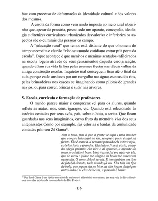 bue com processo de deformação da identidade cultural e dos valores
dos mesmos.
      A escola da forma como vem sendo imposta ao meio rural ribeiri-
nho que, apesar de precária, possui todo um aparato, concepção, ideolo-
gia e diretrizes curriculares urbanizados desvaloriza e inferioriza os as-
pectos sócio-culturais das pessoas do campo.
      A “educação rural” que temos está distante do que o homem do
campo necessita e ele não “vê o seu mundo cotidiano entrar pela porta da
escola”. O que acontece é que meninos e meninas sentados enfileirados
na escola fogem através de seus pensamentos daquela escolarização,
quando olham sua vida lá fora pelas enormes frestas nas tábuas velhas da
antiga construção escolar. Inquietos mal conseguem ficar até o final da
aula, porque estão ansiosos por um mergulho nas águas escuras dos rios,
pelas brincadeiras nos cascos se imaginando como pilotos de grandes
navios, ou para correr, brincar e subir nas árvores.

5- Escola, currículo e formação de professores
      O mundo parece maior e compreensível para os alunos, quando
reflete as matas, rios, céus, igarapés, etc. Quando está relacionado às
estórias contadas por seus avós, pais, sobre o boto, a sereia. Que ficam
guardadas nos seus imaginários, como fruto da memória viva dos seus
antepassados.Como por exemplo, nas estórias e lendas da comunidade
contadas pelo seu Zé Gama33.
                                  Tem o boto, mas o que a gente vê aqui é uma mulher
                                  que sempre buia aqui no rio, sempre o porto é aqui na
                                  frente. Ela é branca, a semana passada ela esteve aqui,
                                  cabelos loros e grandes. Ela buia e fica de costa, quan-
                                  do chega próximo ela vira e aí aparece, a metade do
                                  meio pra baixo é boto. Uma vez eu fui pra agarrar ela,
                                  que se virou e quase me alaga e os botos me atacaram
                                  nesse dia. O nome dela é sereia. E tem também um tipo
                                  de futebol de boto, todo mundo já viu. Eles têm um tipo
                                  de bola, que jogam ela no bico, aí eles jogam daqui pro
                                  outro lado e aí eles brincam, e passam é horas.
33
   Seu José Gama é um típico morador do meio rural ribeirinho marajoara, em sua sede de festa funci-
ona uma das escolas da comunidade do Rio Pracaxi.

                                               126
 