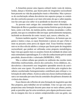A Amazônia possui uma riqueza cultural muito vasta de música,
lendas, danças e histórias, que fazem parte do imaginário sociocultural
bem presente na vida das populações rurais e ribeirinhas. Mas o proces-
so de escolarização urbana desvaloriza tais aspectos porque os conteú-
dos dos currículos passam a ser mais relevantes do que o saber popular,
isso faz com que esse saber vá se perdendo no decorrer do tempo.
      As pessoas mais antigas das comunidades rurais ribeirinhas do
Município de Breves guardam consigo muitas histórias que já são popu-
lares, como a do boto, da matinta perêra, meninas encantadas e cobra-
grande, mas que os contadores dão um toque particularmente marajoara,
incluindo no desenrolar do conto: tacacá, açaí, cascos, caboclas, etc.
      Existem também aqueles “causos” fantásticos, do homem que en-
ganou e matou a onça, as caças fenomenais e pescas em que o boto se
mete na pescaria como prova de algum sinal. Essas histórias incorpo-
ram-se no dia-a-dia de adultos e crianças que fazem parte do imaginário
sociocultural, que podem ser utilizadas como proposta metodológica,
haja vista que quanto mais os assuntos forem da realidade do aluno será
mais estimulante à aprendizagem. É o valor do conhecimento prévio sendo
percebido, desenvolvido e valorizado (MOREIRA, 1982).
      Mas a cultura urbana que penetra no ambiente das escolas rurais
ribeirinhas multisseriadas, através dos currículos, livros didáticos, etc.,
desvaloriza e desconstrói esse imaginário aprendido através da convi-
vência com seus iguais. Os professores envolvidos pela exigência dos
saberes escolarizados homogeneizantes contribuem para reforçar a va-
lorização do saber urbano. Assim as aulas nas classes multisseriadas pas-
sam a ser marcadas por uma lista de conteúdos disciplinares distantes da
vivência dos alunos.
      Esses fatores são reflexões de uma formação de magistério que não
lhes preparou, para trabalhar em tal realidade. Uma vez que este curso
proporciona uma formação docente para atuar no meio urbano, porém,
pode se perceber que há certa resistência, pois alguns professores nasci-
dos às margens dos rios se sentem comprometidos com sua gente, sua

                                   127
 