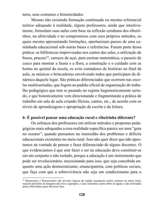 terra, seus costumes e historicidades.
      Mesmo não existindo formação continuada ou mesmo referencial
teórico adequado à realidade, alguns professores, ainda que intuitiva-
mente, formulam suas aulas com base na reflexão cotidiana dos ribeiri-
nhos, na afetividade e no compromisso com seus próprios métodos, os
quais mesmo apresentando limitações, oportunizam passos de uma ca-
minhada educacional sob outras bases e referências. Fazem parte dessa
prática: as bibliotecas improvisadas nos cantos das salas, a utilização de
bussu, pracaxi34, caroços de açaí, para ensinar matemática, o passeio de
casco para mostrar a fauna e a flora, a construção e o cuidado com as
hortas no quintal da escola, os avós contadores de histórias no final da
aula, as músicas e brincadeiras envolvendo todos que participam da di-
nâmica daquele lugar. São práticas diferenciadas que ocorrem nas esco-
las multisseriadas, que fogem ao padrão oficial de organização do traba-
lho pedagógico que tem se pautado no regime hegemonicamente seria-
do, e que historicamente vem direcionando e fragmentando a prática de
trabalho em sala de aula criando fileiras, cantos, etc., de acordo com os
níveis de aprendizagens e apropriação da escrita e da leitura.

6- É possível pensar uma educação rural e ribeirinha diferente?
     Os esforços dos professores em utilizar métodos e propostas peda-
gógicas mais adequadas a essa realidade específica parece ser uma “gota
no oceano”; quando pensamos na imensidão dos problemas e déficits
educacionais existentes no meio rural. Isso não quer dizer que não apos-
tamos na vontade de pensar e fazer diferenciado de alguns docentes. O
que evidenciamos é que este fazer e ser na educação deve constituir-se
um ato conjunto e não isolado, porque a educação é um instrumento que
pode ser revolucionário, necessitando para isso, que seja concebida en-
quanto uma ação democratizante, emancipatória, com políticas sociais,
que faça com que a sobrevivência não seja um condicionante para o
34
   Bussuzeiro e Pracaxizeiro são árvores típicas da região marajoara muito comum no meio rural,
nascem próximo às margens dos rios e igarapés, e suas sementes caem sobre às águas e são utilizadas
pelos ribeirinhos para diversos fins.

                                               128
 
