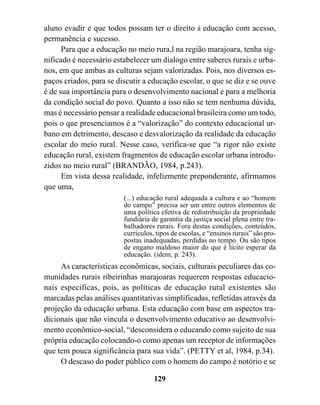 aluno evadir e que todos possam ter o direito à educação com acesso,
permanência e sucesso.
      Para que a educação no meio rura,l na região marajoara, tenha sig-
nificado é necessário estabelecer um dialogo entre saberes rurais e urba-
nos, em que ambas as culturas sejam valorizadas. Pois, nos diversos es-
paços criados, para se discutir a educação escolar, o que se diz e se ouve
é de sua importância para o desenvolvimento nacional e para a melhoria
da condição social do povo. Quanto a isso não se tem nenhuma dúvida,
mas é necessário pensar a realidade educacional brasileira como um todo,
pois o que presenciamos é a “valorização” do contexto educacional ur-
bano em detrimento, descaso e desvalorização da realidade da educação
escolar do meio rural. Nesse caso, verifica-se que “a rigor não existe
educação rural, existem fragmentos de educação escolar urbana introdu-
zidos no meio rural” (BRANDÃO, 1984, p.243).
      Em vista dessa realidade, infelizmente preponderante, afirmamos
que uma,
                         (...) educação rural adequada a cultura e ao “homem
                         do campo” precisa ser um entre outros elementos de
                         uma política efetiva de redistribuição da propriedade
                         fundiária de garantia da justiça social plena entre tra-
                         balhadores rurais. Fora destas condições, conteúdos,
                         currículos, tipos de escolas, e “ensinos rurais” são pro-
                         postas inadequadas, perdidas no tempo. Ou são tipos
                         de engano maldoso maior do que é licito esperar da
                         educação. (idem, p. 243).
     As características econômicas, sociais, culturais peculiares das co-
munidades rurais ribeirinhas marajoaras requerem respostas educacio-
nais especificas, pois, as políticas de educação rural existentes são
marcadas pelas análises quantitativas simplificadas, refletidas através da
projeção da educação urbana. Esta educação com base em aspectos tra-
dicionais que não vincula o desenvolvimento educativo ao desenvolvi-
mento econômico-social, “desconsidera o educando como sujeito de sua
própria educação colocando-o como apenas um receptor de informações
que tem pouca significância para sua vida”. (PETTY et al, 1984, p.34).
     O descaso do poder público com o homem do campo é notório e se

                                    129
 