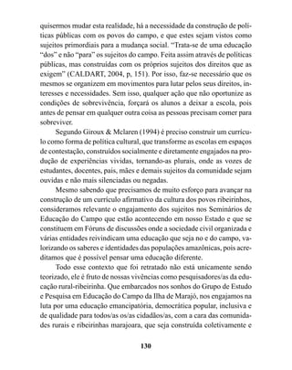 quisermos mudar esta realidade, há a necessidade da construção de polí-
ticas públicas com os povos do campo, e que estes sejam vistos como
sujeitos primordiais para a mudança social. “Trata-se de uma educação
“dos” e não “para” os sujeitos do campo. Feita assim através de políticas
públicas, mas construídas com os próprios sujeitos dos direitos que as
exigem” (CALDART, 2004, p, 151). Por isso, faz-se necessário que os
mesmos se organizem em movimentos para lutar pelos seus direitos, in-
teresses e necessidades. Sem isso, qualquer ação que não oportunize as
condições de sobrevivência, forçará os alunos a deixar a escola, pois
antes de pensar em qualquer outra coisa as pessoas precisam comer para
sobreviver.
      Segundo Giroux & Mclaren (1994) é preciso construir um currícu-
lo como forma de política cultural, que transforme as escolas em espaços
de contestação, construídos socialmente e diretamente engajados na pro-
dução de experiências vividas, tornando-as plurais, onde as vozes de
estudantes, docentes, pais, mães e demais sujeitos da comunidade sejam
ouvidas e não mais silenciadas ou negadas.
      Mesmo sabendo que precisamos de muito esforço para avançar na
construção de um currículo afirmativo da cultura dos povos ribeirinhos,
consideramos relevante o engajamento dos sujeitos nos Seminários de
Educação do Campo que estão acontecendo em nosso Estado e que se
constituem em Fóruns de discussões onde a sociedade civil organizada e
várias entidades reivindicam uma educação que seja no e do campo, va-
lorizando os saberes e identidades das populações amazônicas, pois acre-
ditamos que é possível pensar uma educação diferente.
      Todo esse contexto que foi retratado não está unicamente sendo
teorizado, ele é fruto de nossas vivências como pesquisadores/as da edu-
cação rural-ribeirinha. Que embarcados nos sonhos do Grupo de Estudo
e Pesquisa em Educação do Campo da Ilha de Marajó, nos engajamos na
luta por uma educação emancipatória, democrática popular, inclusiva e
de qualidade para todos/as os/as cidadãos/as, com a cara das comunida-
des rurais e ribeirinhas marajoara, que seja construída coletivamente e

                                  130
 