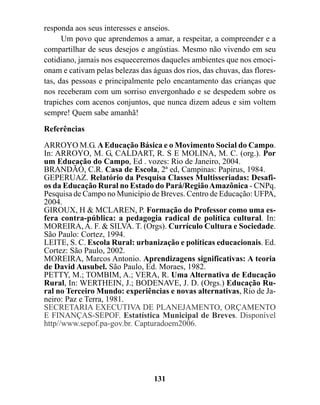 responda aos seus interesses e anseios.
      Um povo que aprendemos a amar, a respeitar, a compreender e a
compartilhar de seus desejos e angústias. Mesmo não vivendo em seu
cotidiano, jamais nos esqueceremos daqueles ambientes que nos emoci-
onam e cativam pelas belezas das águas dos rios, das chuvas, das flores-
tas, das pessoas e principalmente pelo encantamento das crianças que
nos receberam com um sorriso envergonhado e se despedem sobre os
trapiches com acenos conjuntos, que nunca dizem adeus e sim voltem
sempre! Quem sabe amanhã!

Referências

ARROYO M.G. A Educação Básica e o Movimento Social do Campo.
In: ARROYO, M. G, CALDART, R. S E MOLINA, M. C. (org.). Por
um Educação do Campo, Ed . vozes: Rio de Janeiro, 2004.
BRANDÃO, C.R. Casa de Escola, 2ª ed, Campinas: Papirus, 1984.
GEPERUAZ. Relatório da Pesquisa Classes Multisseriadas: Desafi-
os da Educação Rural no Estado do Pará/Região Amazônica - CNPq.
Pesquisa de Campo no Município de Breves. Centro de Educação: UFPA,
2004.
GIROUX, H & MCLAREN, P. Formação do Professor como uma es-
fera contra-pública: a pedagogia radical de política cultural. In:
MOREIRA, A. F. & SILVA. T. (Orgs). Currículo Cultura e Sociedade.
São Paulo: Cortez, 1994.
LEITE, S. C. Escola Rural: urbanização e políticas educacionais. Ed.
Cortez: São Paulo, 2002.
MOREIRA, Marcos Antonio. Aprendizagens significativas: A teoria
de David Ausubel. São Paulo, Ed. Moraes, 1982.
PETTY, M.; TOMBIM, A.; VERA, R. Uma Alternativa de Educação
Rural, In: WERTHEIN, J.; BODENAVE, J. D. (Orgs.) Educação Ru-
ral no Terceiro Mundo: experiências e novas alternativas, Rio de Ja-
neiro: Paz e Terra, 1981.
SECRETARIA EXECUTIVA DE PLANEJAMENTO, ORÇAMENTO
E FINANÇAS-SEPOF. Estatística Municipal de Breves. Disponível
http//www.sepof.pa-gov.br. Capturadoem2006.




                                  131
 
