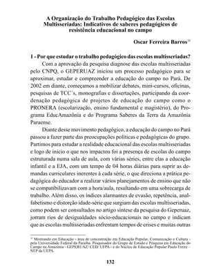 A Organização do Trabalho Pedagógico das Escolas
       Multisseriadas: Indicativos de saberes pedagógicos de
                 resistência educacional no campo

                                                            Oscar Ferreira Barros35

1 - Por que estudar o trabalho pedagógico das escolas multisseriadas?
      Com a aprovação da pesquisa diagnose das escolas multisseriadas
pelo CNPQ, o GEPERUAZ iniciou um processo pedagógico para se
aproximar, estudar e compreender a educação do campo no Pará. De
2002 em diante, começamos a mobilizar debates, mini-cursos, oficinas,
pesquisas de TCC´s, monografias e dissertações, participando da coor-
denação pedagógica de projetos de educação do campo como o
PRONERA (escolarização, ensino fundamental e magistério), do Pro-
grama EducAmazônia e do Programa Saberes da Terra da Amazônia
Paraense.
      Diante desse movimento pedagógico, a educação do campo no Pará
passou a fazer parte das preocupações políticas e pedagógicas do grupo.
Partimos para estudar a realidade educacional das escolas multisseriadas
e logo de inicio o que nos impactou foi a presença de escolas do campo
estruturada numa sala de aula, com várias séries, entre elas a educação
infantil e a EJA, com um tempo de 04 horas diárias para suprir as de-
mandas curriculares inerentes à cada série, o que direciona a prática pe-
dagógica do educador a realizar vários planejamentos de ensino que não
se compatibilizavam com a hora/aula, resultando em uma sobrecarga de
trabalho. Além disso, os índices alarmantes de evasão, repetência, anal-
fabetismo e distorção idade-série que surgiam das escolas multisseriadas,
como podem ser consultados no artigo síntese da pesquisa do Geperuaz,
jorram rios de desigualdades sócio-educacionais no campo e indicam
que as escolas multisseriadas enfrentam tempos de crises e muitas outras

35
   Mestrando em Educação - área de concentração em Educação Popular, Comunicação e Cultura -
pela Universidade Federal da Paraíba. Pesquisador do Grupo de Estudo e Pesquisa em Educação do
Campo na Amazônia - GEPERUAZ/ CED/ UFPA - e do Núcleo de Educação Popular Paulo Freire –
NEP da UEPA.

                                            132
 