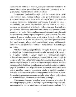escolas vivem em fases de extinção, o que prejudica a universalização da
educação do campo, no que diz respeito à oferta e à garantia de acesso,
permanência e conclusão dos estudos escolares.
      Mas como a escola pública organizada em turmas multisseriadas
está resistindo a essa maré de exclusão social que historicamente assola
o povo do campo em seus direitos educacionais? Como é que os educa-
dores do campo estão enfrentando a diversidade do ensino em séries e
modalidades? As escolas multisseriadas, escolas públicas do campo,
possuem um conjunto de articulações pedagógicas que desencadeiam
processos de resistências educacionais no campo, entre eles os trabalhos
docentes e a própria relação escola-comunidade que acontecem das mais
diversas formas, ainda que pouco expressivas e desanimadas. É na pers-
pectiva de aguçar o debate sobre as diversas articulações pedagógicas
que acontecem nas escolas multisseriadas, que vamos procurar contri-
buir nas discussões sobre o trabalho pedagógico e as suas múltiplas arti-
culações que são realizadas no âmbito do planejamento e da metodologia
de ensino.
      O trabalho pedagógico produz uma educação, da mesma forma que
a educação produz uma identidade do trabalho pedagógico. Nesse caso,
a educação e o trabalho pedagógico na escola do campo convergem para
a formação dos educandos, para os processos didáticos e metodológicos
desenvolvidos para realizar a formação humana, através das práticas de
ensino e aprendizagem. Portanto, no conjunto da precariedade da oferta
educacional resultante de degradantes estruturas físicas, recursos peda-
gógicos e materiais e da inaplicabilidade de recursos financeiros, entre
outras questões, é que nos propomos a estudar o trabalho pedagógico
das escolas multisseriadas partindo da seguinte questão: como os traba-
lhos pedagógicos das escolas multisseriadas criam saberes pedagógicos
de enfrentamento e resistências educacionais do campo?
      Pretendemos descrever e analisar como acontecem as práticas de
trabalho pedagógico, quais as suas implicações na organização do espa-
ço-tempo escolar e como trabalha com os conhecimentos escolares. Com

                                  133
 
