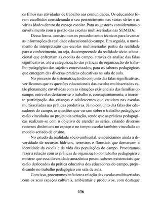 os filhos nas atividades de trabalho nas comunidades. Os educandos fo-
ram escolhidos considerando o seu pertencimento nas várias séries e as
várias idades dentro do espaço escolar. Para os gestores consideramos o
envolvimento com a gestão das escolas multisseriadas nas SEMEDs.
      Dessa forma, construímos os procedimentos técnicos para levantar
as informações da realidade educacional do campo. Em seguida, o movi-
mento de interpretação das escolas multisseriadas partiu da realidade
para o conhecimento, ou seja, da compreensão da realidade sócio-educa-
cional que enfrentam as escolas do campo, através da analise das falas
significativas, até a categorização das práticas de organização do traba-
lho pedagógico dos sujeitos entrevistados, para os saberes pedagógicos
que emergem das diversas práticas educativas na sala de aula.
      No processo de sistematização do conjunto das falas significativas,
verificamos que as questões educacionais das escolas multisseriadas es-
tão plenamente envolvidas com as situações existenciais das famílias do
campo, entre elas destacou-se o trabalho e, consequentemente, a ineren-
te participação das crianças e adolescentes que estudam nas escolas
multisseriadas nas práticas produtivas. Já no conjunto das falas dos edu-
cadores do campo, as questões que versam sobre o trabalho pedagógico
estão vinculadas ao projeto da seriação, sendo que as práticas pedagógi-
cas realizam-se com o objetivo de atender as séries, criando diversos
recursos dinâmicos no espaço e no tempo escolar também vinculado ao
modelo seriado de ensino.
      No estudo da realidade sócio-ambiental, evidenciamos ainda a di-
versidade de recursos hídricos, terrestres e florestais que demarcam a
identidade da escola e da vida das populações do campo. Procuramos
fazer a relação com as práticas de organização do trabalho pedagógico e
mostrar que essa diversidade amazônica possui saberes existenciais que
estão deslocados da prática educativa dos educadores do campo, preju-
dicando no trabalho pedagógico em sala de aula.
      Com isso, procuramos enfatizar a relação das escolas multisseriadas
com os seus espaços culturais, ambientais e produtivos, com destaque

                                  136
 