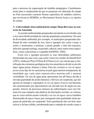 para o processo de organização do trabalho pedagógico. Caminhamos
assim para a compreensão de que as pesquisas em educação do campo
no Pará necessitam construir formas especificas de trabalho coletivo,
que envolvam as SEMEDs, os Movimentos Sociais locais e os sujeitos
do campo.

3 - A diversidade sócio-ambiental do campo Moju-Brevense no con-
texto da Amazônia
      As escolas multisseriadas pesquisadas encontram-se envolvidas com
a rica sócio-biodiversidade da vida das populações amazônicas. No caso
da diversidade ambiental, por exemplo, os municípios pesquisados des-
frutam de uma variedade de rios, furos e igarapés tais como o moju, o
caiarí, o mamorama, a pirateua, o jacaré grande, o furo dos macacos,
além dos igarapés pitinga, mojuzinho, tabocal, entre outros mais especí-
ficos, como o pacuriteua e o jupuúba (GESPAN, 2002).
      Esses rios e igarapés possuem as suas identidades ambientais
demarcadas nas suas cores, que como vimos nos estudos de Harald Sioli
(1967), citado por Pires-O’brien & O’brien (s.d.), nos mostra que a clas-
sificação das estruturas geológicas dos rios amazônicos dividi-se em três
tipos: águas pretas, brancas e claras. Para ele, existem os rios de águas
pretas (esse tipo de rio caracteriza-se pela água marrom transparente, de
tonalidade que varia entre marrom-oliva marrom-café e marrom
vermelhado. Os rios de água preta apresentam um pH baixo devido à
elevada quantidade de ácidos húmicos e fúlvicos em suspensão, que ad-
quirem ao inundar a vegetação); os rios de águas brancas (ou barrenta,
são caracterizados por apresentarem um elevado teor de argila em sus-
pensão. Através de processos intensos de sedimentação esses rios for-
mam em suas margens uma planície de aluviações recentes, as várzeas,
que às vezes sofrem erosão vertical); e os rios de águas claras (também
denominado de águas limpas por carregarem uma quantidade muito pe-
quena de partículas em suspensão. Estes geralmente têm um leito mais
estável e de base sólida, corroborando para a redução da erosão e para o

                                  137
 
