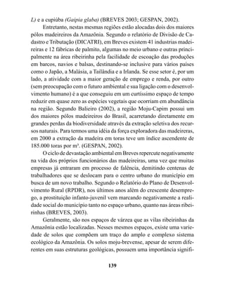 L) e a cupiúba (Gaipia glaba) (BREVES 2003; GESPAN, 2002).
      Entretanto, nestas mesmas regiões estão alocadas dois dos maiores
pólos madeireiros da Amazônia. Segundo o relatório de Divisão de Ca-
dastro e Tributação (DICATRI), em Breves existem 41 industrias madei-
reiras e 12 fábricas de palmito, algumas no meio urbano e outras princi-
palmente na área ribeirinha pela facilidade de escoação das produções
em barcos, navios e balsas, destinando-se inclusive para vários países
como o Japão, a Malásia, a Tailândia e a Irlanda. Se esse setor é, por um
lado, a atividade com a maior geração de emprego e renda, por outro
(sem preocupação com o futuro ambiental e sua ligação com o desenvol-
vimento humano) é a que conseguiu em um curtíssimo espaço de tempo
reduzir em quase zero as espécies vegetais que ocorriam em abundância
na região. Segundo Balieiro (2002), a região Moju-Capim possui um
dos maiores pólos madeireiros do Brasil, acarretando diretamente em
grandes perdas da biodiversidade através da extração seletiva dos recur-
sos naturais. Para termos uma idéia da força exploradora das madeireras,
em 2000 a extração da madeira em toras teve um índice ascendente de
185.000 toras por m³. (GESPAN, 2002).
      O ciclo de devastação ambiental em Breves repercute negativamente
na vida dos próprios funcionários das madeireiras, uma vez que muitas
empresas já entraram em processo de falência, demitindo centenas de
trabalhadores que se deslocam para o centro urbano do município em
busca de um novo trabalho. Segundo o Relatório do Plano de Desenvol-
vimento Rural (RPDR), nos últimos anos além do crescente desempre-
go, a prostituição infanto-juvenil vem marcando negativamente a reali-
dade social do município tanto no espaço urbano, quanto nas áreas ribei-
rinhas (BREVES, 2003).
      Geralmente, são nos espaços de várzea que as vilas ribeirinhas da
Amazônia estão localizadas. Nesses mesmos espaços, existe uma varie-
dade de solos que compõem um traço do amplo e complexo sistema
ecológico da Amazônia. Os solos moju-brevense, apesar de serem dife-
rentes em suas estruturas geológicas, possuem uma importância signifi-

                                  139
 