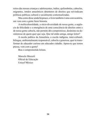reitos das nossas crianças e adolescentes, índios, quilombolas, caboclos,
migrantes, irmãos amazônicos detentores de direitos que reivindicam
políticas publicas cultural e socialmente contextualizadas.
      Mas como disse ainda há pouco, o livro também é uma convocatória,
um vem com a gente fazer historia.
      A multiculturalidade, a sócio-diversidade de nossa gente, a urgên-
cia de felicidade e a emergência de uma consciência de direitos entre e
de nossa gente cabocla, não permite dês-compromisso, desânimo ou de-
sinteresse de quem quer que seja. Que tal então amiga, amigo leitor?
      A escola publica da Amazônia, a escola indígena, inter-cultural-
bilingue, ambientalmente responsável, cabocla e generosa, quer te trans-
formar de educador curioso em educador cidadão. Apura-te que temos
pressa, vem com a gente!
      Boa e comprometida leitura.

     Marcelo Mazzoli
     Oficial de Educação
     Unicef México




                                   14
 