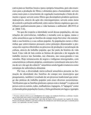 cativa para as famílias locais e para a própria Amazônia, pois são essen-
ciais para a produção de fibras e alimentos para a humanidade; servem
como meio para o crescimento da vegetação (sustentação e fonte de ali-
mento e água); servem como filtros que decompõem produtos químicos
indesejáveis, através da ação dos microrganismos; servem como meio
de controle a poluição ambiental, entre outros fatores orgânicos que con-
tribuem qualitativamente para a vida humana e ambiental. (RUIVO et
al. 2004: 5-8).
      No que diz respeito a identidade social dessas populações, são nas
relações de convivências, trabalhos e moradia com as águas, matas e
solos amazônicos que as famílias do campo moju-brevense vão constru-
indo a sua história e a sua cultura popular. As populações rurais e ribei-
rinhas que entrevistamos possuem como princípio dinamizador a pre-
sença dos sujeitos ribeirinhos no processo de produção e socialização da
cultura, através do trabalho popular, que faz parte da história da vida
local. Uma vida de luta contra as formas de opressão e de negação do
trabalho escravo nas fazendas, nas chácaras, nas casas-grandes e nas
senzalas. Hoje remanescente de negros e indígenas miscigenados, com
características culturais próprias, constroem e constituem uma nova for-
ma de ser e de agir do caboclo37 amazônico ainda ligado à natureza como
estratégia de subsistência alimentar.
      Por isso, a diversidade sócio-cultural amazônica presente na for-
mação da identidade das famílias do campo nos municípios que
pesquisamos, também é resultado de um processo tradicional que emer-
ge das práticas de trabalho popular com esses diversos ecossistemas.
Verificamos que as famílias praticam a pesca com o matapí38 e a pesca de
peixes com os currais, redes, malhadeiras e tapagens. A “tapagem” como
é chamada pelas populações locais, é feita geralmente em lagos e igarapés

37
   O termo caboclo refere-se aos trabalhadores do campo e às tradições históricas e culturais vincula-
das às lutas pela terra contra a escravidão nas áreas latifundiárias.
38
   Instrumento de pesca artesanal feito com talas de buriti, árvore presente nas regiões de várzea.
Possui um formato cilíndrico com dois orifícios de entrada em suas laterais para que o camarão possa
entrar e ser capturado, na maré vazante.


                                                140
 