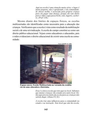 Aqui na escola é uma situação muito séria, o lugar é
                         muito pequeno, não é apropriado, é da comunidade.
                         Se chover molha, é arriscado para própria criança
                         para ela pegar uma doença, porque ela vem direto
                         para o chão e aqui passa bicho, rato, lagarto, cachor-
                         ro. (Profº J.M.)
      Mesmo diante dos limites de espaços físicos, as escolas
multisseriadas são identificadas como necessária para a educação das
crianças. Verificamos que a escola é vista como resultado da mobilização
social e de uma reivindicação. A escola do campo constitui-se como um
direito público educacional. Vejam como educadores e educandos, pais
e mães evidenciam o direito educacional de existir uma escola na comu-
nidade:
                                                    Fonte GEPERUAZ, 2004.




        Espaço anexo. Escola Multisseriada na varanda da residên-
        cia da uma educadora ribeirinha.
                         Essa é a única escola que tem aqui no local. Sabemos
                         que muitas crianças vão estudar pra outro local. En-
                         tão aqui precisa muito da escola para as crianças não
                         saírem daqui. (Aluna F.C.D.)
                         A escola traz uma influencia para a comunidade no
                         estudo e na instrução. Tem local que não há escola,


                                   143
 