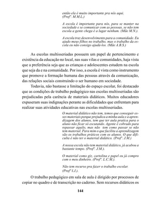 então ela é muito importante pra nós aqui.
                         (Profº. M.M.L.)

                         A escola é importante para nós, para se manter na
                         sociedade e se comunicar com as pessoas, se não tem
                         escola a gente chega é a lugar nenhum. (Mãe M.N.).
                         A escola traz desenvolvimento para a comunidade. Eu
                         ajudo meus filhos no trabalho, mas o trabalho da es-
                         cola eu não consigo ajudá-los. (Mãe A.B.S.)

      As escolas multisseriadas possuem um papel de pertencimento e
existência da educação no local, nas suas vilas e comunidades, haja vista
que a preferência seja que as crianças e adolescentes estudem na escola
que seja da e na comunidade. Por isso, a escola é vista como instrumento
que promove a formação humana das pessoas através da comunicação,
das relações sociais construindo o ser humano em sociedade.
      Todavia, não bastasse a limitação do espaço escolar, foi destacado
que as condições de trabalho pedagógico nas escolas multisseriadas são
prejudicadas pela carência de materiais didáticos. Muitos educadores
expuseram suas indignações perante as dificuldades que enfrentam para
realizar suas atividades educativas nas escolas multisseriadas.
                         O material didático não tem, temos que conseguir es-
                         ses materiais porque prejudica a minha aula e a apren-
                         dizagem dos alunos, tem que ter aula pratica para o
                         aluno não ficar só escutando. Agente é cobrado para
                         repassar aquilo, mas não tem como passar se não
                         tem material. Para mim o que facilita a aprendizagem
                         são os trabalhos práticos com os alunos. O que difi-
                         culta é não ter o material didático. (Profº. J.M.)

                         A nossa escola não tem material didático, já acabou a
                         bastante tempo. (Profº. J.M.).

                         O material como giz, cartolina e papel eu já compro
                         com o meu dinheiro. (Profº. L.C.M.).

                         Não tem recurso pra fazer o trabalho escolar.
                         (Profº I.J.).
     O trabalho pedagógico em sala de aula é dirigido por processos de
copiar no quadro e de transcrição no caderno. Sem recursos didáticos os

                                   144
 