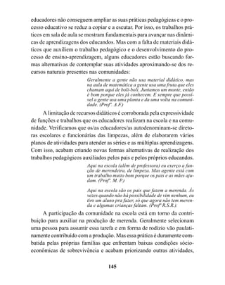 educadores não conseguem ampliar as suas práticas pedagógicas e o pro-
cesso educativo se reduz a copiar e a escutar. Por isso, os trabalhos prá-
ticos em sala de aula se mostram fundamentais para avançar nas dinâmi-
cas de aprendizagens dos educandos. Mas com a falta de materiais didá-
ticos que auxiliem o trabalho pedagógico e o desenvolvimento do pro-
cesso de ensino-aprendizagem, alguns educadores estão buscando for-
mas alternativas de contemplar suas atividades aproximando-se dos re-
cursos naturais presentes nas comunidades:
                         Geralmente a gente não usa material didático, mas
                         na aula de matemática a gente usa uma fruta que eles
                         chamam aqui de boli-boli. Juntamos um monte, então
                         é bom porque eles já conhecem. E sempre que possí-
                         vel a gente usa uma planta e da uma volta na comuni-
                         dade. (Profº. A.F.)
     A limitação de recursos didáticos é corroborada pela expressividade
de funções e trabalhos que os educadores realizam na escola e na comu-
nidade. Verificamos que os/as educadores/as autodenominam-se direto-
ras escolares e funcionárias das limpezas, além de elaborarem vários
planos de atividades para atender as séries e as múltiplas aprendizagens.
Com isso, acabam criando novas formas alternativas de realização dos
trabalhos pedagógicos auxiliados pelos pais e pelos próprios educandos.
                         Aqui na escola (além de professora) eu exerço a fun-
                         ção de merendeira, de limpeza. Mas agente está com
                         um trabalho muito bom porque os pais e as mães aju-
                         dam. (Profª. M. P.)
                         Aqui na escola são os pais que fazem a merenda. Às
                         vezes quando não há possibilidade de vim nenhum, eu
                         tiro um aluno pra fazer, só que agora não tem meren-
                         da e algumas crianças faltam. (Profª R.S.R.).
     A participação da comunidade na escola está em torno da contri-
buição para auxiliar na produção de merenda. Geralmente selecionam
uma pessoa para assumir essa tarefa e em forma de rodízio vão paulati-
namente contribuído com a produção. Mas essa prática é duramente com-
batida pelas próprias famílias que enfrentam baixas condições sócio-
econômicas de sobrevivência e acabam priorizando outras atividades,

                                   145
 