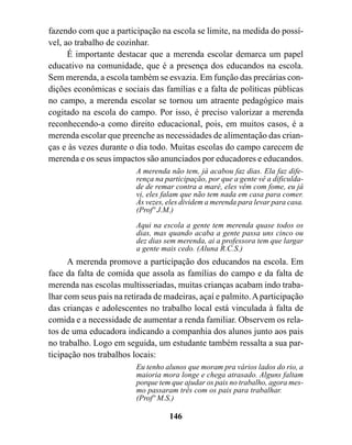 fazendo com que a participação na escola se limite, na medida do possí-
vel, ao trabalho de cozinhar.
      É importante destacar que a merenda escolar demarca um papel
educativo na comunidade, que é a presença dos educandos na escola.
Sem merenda, a escola também se esvazia. Em função das precárias con-
dições econômicas e sociais das famílias e a falta de políticas públicas
no campo, a merenda escolar se tornou um atraente pedagógico mais
cogitado na escola do campo. Por isso, é preciso valorizar a merenda
reconhecendo-a como direito educacional, pois, em muitos casos, é a
merenda escolar que preenche as necessidades de alimentação das crian-
ças e às vezes durante o dia todo. Muitas escolas do campo carecem de
merenda e os seus impactos são anunciados por educadores e educandos.
                         A merenda não tem, já acabou faz dias. Ela faz dife-
                         rença na participação, por que a gente vê a dificulda-
                         de de remar contra a maré, eles vêm com fome, eu já
                         vi, eles falam que não tem nada em casa para comer.
                         Às vezes, eles dividem a merenda para levar para casa.
                         (Profº J.M.)
                         Aqui na escola a gente tem merenda quase todos os
                         dias, mas quando acaba a gente passa uns cinco ou
                         dez dias sem merenda, ai a professora tem que largar
                         a gente mais cedo. (Aluna R.C.S.)
      A merenda promove a participação dos educandos na escola. Em
face da falta de comida que assola as famílias do campo e da falta de
merenda nas escolas multisseriadas, muitas crianças acabam indo traba-
lhar com seus pais na retirada de madeiras, açaí e palmito. A participação
das crianças e adolescentes no trabalho local está vinculada à falta de
comida e a necessidade de aumentar a renda familiar. Observem os rela-
tos de uma educadora indicando a companhia dos alunos junto aos pais
no trabalho. Logo em seguida, um estudante também ressalta a sua par-
ticipação nos trabalhos locais:
                         Eu tenho alunos que moram pra vários lados do rio, a
                         maioria mora longe e chega atrasado. Alguns faltam
                         porque tem que ajudar os pais no trabalho, agora mes-
                         mo passaram três com os pais para trabalhar.
                         (Profº M.S.)

                                   146
 