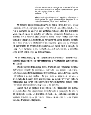 Eu pesco camarão no matapí, às vezes trabalho com
                         meu pai no mato, quase sempre vou trabalhar e quan-
                         do isso acontece falto às aulas
                         (Aluno A.S.P.).

                         O meu pai trabalha serraria e na pesca, são os que se
                         dedica mais. Eu ajudo quando chego da aula e às ve-
                         zes até tenho que faltar aulas. (Aluna A.S.)
      O trabalho nas comunidades envolve pais e filhos. Por isso, ajudar
os pais no trabalho se torna uma questão crucial para toda a família, pois
visa o aumento do cultivo, das capturas e das coletas dos alimentos.
Quando participam do trabalho aprendem os processos de realização do
trabalho com a natureza até assumirem as funções que antes eram reali-
zadas por seus pais. Entretanto, ao participarem desse trabalho comuni-
tário, pais, crianças e adolescentes privilegiam o processo de produção
em detrimento do processo de escolarização, nesse caso, o trabalho no
campo vem perdendo o seu caráter humano de subsistência e constitui-
se no algoz do processo de escolarização.

5 - O trabalho pedagógico das escolas multisseriadas: Indicativos de
saberes pedagógicos de enfrentamento e resistências educacionais
do campo
      Diante dessas disparidade escola-trabalho, das condições minimas
de trabalho docente, da ausência de merenda e das baixas condições de
alimentação das familias rurais e ribeirinhas, os educadores do campo
enfrentam a complexidade do processo educacional na escola
multisseriada, lidando com a necessidade de desenvolver um trabalho
pedagógico que surge como alternativa para enfrentar as baixas condi-
ções sócio-econômicas das populações do campo.
      Nesse caso, as práticas pedagógicas dos educadores das escolas
multisseriadas estão organizadas considerando a execussão do projeto
de ensino da escola. Os projetos de ensino são elaborados dentro do
quandro organizacional do regime seriado. Vejamos as faces da organi-
zação do trabalho pedagógico.


                                   147
 