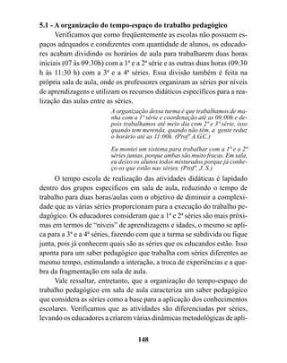 5.1 - A organização do tempo-espaço do trabalho pedagógico
      Verificamos que como freqüentemente as escolas não possuem es-
paços adequados e condizentes com quantidade de alunos, os educado-
res acabam dividindo os horários de aula para trabalharem duas horas
iniciais (07 às 09:30h) com a 1ª e a 2ª série e as outras duas horas (09:30
h às 11:30 h) com a 3ª e a 4ª séries. Essa divisão também é feita na
própria sala de aula, onde os professores organizam as séries por níveis
de aprendizagens e utilizam os recursos didáticos específicos para a rea-
lização das aulas entre as séries.
                         A organização dessa turma é que trabalhamos de ma-
                         nha com a 1ª série e coordenação até as 09:00h e de-
                         pois trabalhamos até meio dia com 2ª e 3ª série, isso
                         quando tem merenda, quando não têm, a gente reduz
                         o horário até as 11:00h. (Profº A.G.C.)
                         Eu montei um sistema para trabalhar com a 1ª e a 2ª
                         séries juntas, porque ambas são muito fracas. Em sala,
                         eu deixo os alunos todos misturados porque já conhe-
                         ço os que estão nas séries. (Profº. J. S.)
     O tempo escola de realização das atividades didáticas é lapidado
dentro dos grupos específicos em sala de aula, reduzindo o tempo de
trabalho para duas horas/aulas com o objetivo de diminuir a complexi-
dade que as várias séries proporcionam para a execução do trabalho pe-
dagógico. Os educadores consideram que a 1ª e 2ª séries são mais próxi-
mas em termos de “níveis” de aprendizagens e idades, o mesmo se apli-
ca para a 3ª e a 4ª séries, fazendo com que a turma se subdivida ou fique
junta, pois já conhecem quais são as séries que os educandos estão. Isso
aponta para um saber pedagógico que trabalha com séries diferentes ao
mesmo tempo, estimulando a interação, a troca de experiências e a que-
bra da fragmentação em sala de aula.
     Vale ressaltar, entretanto, que a organização do tempo-espaço do
trabalho pedagógico em sala de aula caracteriza um saber pedagógico
que considera as séries como a base para a aplicação dos conhecimentos
escolares. Verificamos que as atividades são diferenciadas por séries,
levando os educadores a criarem várias dinâmicas metodológicas de apli-

                                   148
 