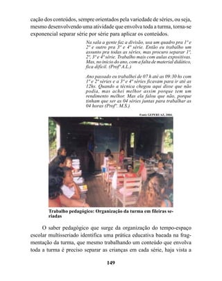 cação dos conteúdos, sempre orientados pela variedade de séries, ou seja,
mesmo desenvolvendo uma atividade que envolva toda a turma, torna-se
exponencial separar série por série para aplicar os conteúdos.
                         Na sala a gente faz a divisão, usa um quadro pra 1ª e
                         2ª e outro pra 3ª e 4ª série. Então eu trabalho um
                         assunto pra todas as séries, mas procuro separar 1ª,
                         2ª, 3ª e 4ª série. Trabalho mais com aulas expositivas.
                         Mas, no inicio do ano, com a falta de material didático,
                         fica difícil. (Profª A.L.)

                         Ano passado eu trabalhei de 07 h até as 09:30 hs com
                         1ª e 2ª séries e a 3ª e 4ª séries ficavam para ir até as
                         12hs. Quando a técnica chegou aqui disse que não
                         podia, mas achei melhor assim porque tem um
                         rendimento melhor. Mas ela falou que não, porque
                         tinham que ser as 04 séries juntas para trabalhar as
                         04 horas (Profº. M.S.)
                                                     Fonte GEPERUAZ, 2004.




        Trabalho pedagógico: Organização da turma em fileiras se-
        riadas

     O saber pedagógico que surge da organização do tempo-espaço
escolar multisseriado identifica uma prática educativa baeada na frag-
mentação da turma, que mesmo trabalhando um conteúdo que envolva
toda a turma é preciso separar as crianças em cada série, haja vista a

                                    149
 