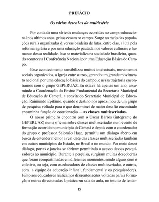 PREFÁCIO

                  Os vários desenhos da multissérie

     Por conta de uma série de mudanças ocorridas no campo educacio-
nal nos últimos anos, gritos ecoam no campo. Surge no meio das popula-
ções rurais organizadas diversas bandeira de lutas, entre elas, a luta pela
reforma agrária e por uma educação pautada nos valores culturais e hu-
manos dessa realidade. Isso se materializa na sociedade brasileira, quan-
do acontece a I Conferência Nacional por uma Educação Básica do Cam-
po.
     Esse acontecimento sensibilizou muitos intelectuais, movimentos
sociais organizados, a Igreja entre outros, gerando um grande movimen-
to nacional por uma educação básica do campo, e nessa trajetória encon-
tramos com o grupo GEPERUAZ. Eu estava há apenas um ano, assu-
mindo a Coordenação do Ensino Fundamental da Secretaria Municipal
de Educação de Cametá, a convite do Secretário Municipal de Educa-
ção, Raimundo Epifânio, quando o destino nos aproximou de um grupo
de pesquisa voltado para o que denominei de maior desafio encontrado
encaminha função de coordenação — as classes multisseriadas.
     O nosso primeiro encontro com o Oscar Barros (integrante do
GEPERUAZ) numa oficina sobre classes multisseriadas num evento de
formação ocorrido no município de Cametá e depois com o coordenador
do grupo o professor Salomão Hage, permitiu um diálogo aberto em
busca de entender melhor a realidade das classes multisseriadas também
em outros municípios do Estado, no Brasil e no mundo. Por meio desse
diálogo, portas e janelas se abriram permitindo o acesso desses pesqui-
sadores ao município. Durante a pesquisa, surgiram muitas descobertas
que foram compartilhadas em diferentes momentos, sendo alguns com o
coletivo, ou seja, com os educadores de classes multisseriadas, e outros,
com a equipe da educação infantil, fundamental e os pesquisadores.
Junto aos educadores realizamos diferentes ações voltadas para a forma-
ção e outras direcionadas à prática em sala de aula, no intuito de tentar-

                                    15
 