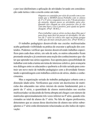 e por isso (de)limitam a aplicação de atividades levando em considera-
ção cada turma e não a escola como um todo.
                         Organizo os conteúdos por série de acordo com o con-
                         teúdo que a SEMED passa.Trabalho com os alunos
                         de 3ª e 4ª série e enquanto isso os de 2ª ficam prestan-
                         do atenção, depois passo as atividades para eles.
                         Quando eles chegam na série posterior eles já vão
                         com uma base e isso é positivo, pois ajuda na apren-
                         dizagem. (Profº. M.M.L.)

                         Para trabalhar com as séries eu faço duas filas que é
                         para ficar mais fácil de passar as atividades. Os alu-
                         nos da 2ª série eu coloco eles aqui na frente porque
                         tenho que dá mais atenção para eles. (Profª M.M.L.)
      O trabalho pedagógico desenvolvido nas escolas multisseriadas
acaba ganhando visibilidade na prática de executar a aplicação dos con-
teúdos. Podemos verificar que mesmo desenvolvendo trabalhos especí-
ficos para cada duas séries, em sala de aula, os outros educandos ficam
prestando atenção e já constroem uma noção dos conhecimentos que vão
ter que aprender nas séries seguintes. Isso aponta para a possibilidade de
trabalhar com toda a turma um tema de interesse coletivo, pois avançaria
nos diálogos entre os educandos e quebraria a divisão seriada para cons-
truir um novo meio de trabalho pedagógico com a diversidade fomen-
tando a aprendizagem com trabalhos coletivos de séries, idades e conhe-
cimentos.
      Mas a organização seriada do trabalho pedagógico esbarra com a
distorção idade-série. Verificamos que existe um decréscimo de matrí-
culas dos educandos nas séries iniciais do ensino fundamental, pois a
partir da 1ª série, a quantidade de alunos matriculados nas escolas
multisseriadas vai decaindo de forma abrupta até chegar a um número de
matrículas aproximadamente três vezes inferior na 4ª série, quando rela-
cionados ao total de alunos da 1ª série. Na fala de alguns professores,
detectamos que as causas desse decréscimo de alunos nas séries subse-
qüentes a 1ª série estão diretamente relacionadas ao alto índice de repro-
vação:


                                    151
 