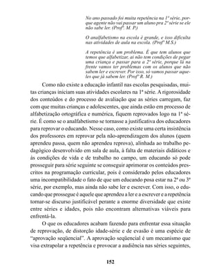 No ano passado foi muita repetência na 1ª série, por-
                         que agente não vai passar um aluno pra 2ª série se ele
                         não sabe ler. (Profª. M. P.)
                         O analfabetismo na escola é grande, e isso dificulta
                         nas atividades de aula na escola. (Profº M.S.)
                         A repetência é um problema. É que tem alunos que
                         temos que alfabetizar, ai não tem condições de pegar
                         uma criança e passar para a 2ª série, porque lá na
                         frente vamos ter problemas com os alunos que não
                         sabem ler e escrever. Por isso, só vamos passar aque-
                         les que já sabem ler. (Profº R. M.)
      Como não existe a educação infantil nas escolas pesquisadas, mui-
tas crianças iniciam suas atividades escolares na 1ª série. A rigorosidade
dos conteúdos e do processo de avaliação que as séries carregam, faz
com que muitas crianças e adolescentes, que ainda estão em processo de
alfabetização ortográfica e numérica, fiquem reprovados logo na 1ª sé-
rie. É como se o analfabetismo se tornasse a justificativa dos educadores
para reprovar o educando. Nesse caso, como existe uma certa insistência
dos professores em reprovar pela não-aprendizagem dos alunos (quem
aprendeu passa, quem não aprendeu reprova), alinhada ao trabalho pe-
dagógico desenvolvido em sala de aula, à falta de materiais didáticos e
às condições de vida e de trabalho no campo, um educando só pode
prosseguir para série seguinte se conseguir aprimorar os conteúdos pres-
critos na programação curricular, pois é considerado pelos educadores
uma incompatibilidade o fato de que um educando posa estar na 2ª ou 3ª
série, por exemplo, mas ainda não sabe ler e escrever. Com isso, o edu-
cando que prossegue é aquele que aprendeu a ler e a escrever e a repetência
tornar-se discurso justificável perante a enorme diversidade que existe
entre séries e idades, pois não encontram alternativas viáveis para
enfrentá-la.
      O que os educadores acabam fazendo para enfrentar essa situação
de reprovação, de distorção idade-série e de evasão é uma espécie de
“aprovação seqüencial”. A aprovação seqüencial é um mecanismo que
visa extrapolar a repetência e provocar a audiência nas séries seguintes,

                                   152
 