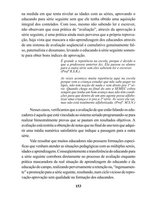 na medida em que tenta nivelar as idades com as séries, aprovando o
educando para série seguinte sem que ele tenha obtido uma aquisição
integral dos conteúdos. Com isso, mesmo não sabendo ler e escrever,
não observam que essa prática de “avaliação”, através da aprovação à
série seguinte, é uma prática ainda mais perversa que a própria reprova-
ção, haja vista que mascara a não-aprendizagem dos educandos através
de um sistema de avaliação seqüencial e cumulativo genuinamente fal-
so, paternalista e desumano, levando o educando à série seguinte somen-
te para obter bons índices de aprovação.
                          É grande a repetência na escola, porque é devido o
                          que a professora anterior fez. Ela passou os alunos
                          para a outra série sem eles saberem ler e escrever.
                          (Profª R.S.R.).

                          As vezes acontece muita repetência aqui na escola
                          porque vem a criança estudar que não sabe pegar no
                          lápis, não tem noção de nada e vem direto pra 1ª sé-
                          rie. Quando chega no final do ano a SEMEC cobra
                          sempre que tenha um bom avanço mas não têm condi-
                          ções para que dentro de um ano agente possa alfabe-
                          tizar uma criança e ir pra a 2ª série. Às vezes ela vai,
                          mas não está totalmente alfabetizada. (Profª. M.S.N.)

       Nesses casos, verificamos que a avaliação de que estão falando os edu-
cadores é aquela que está vinculada ao sistema seriado programando-se para
realizar bimestralmente provas que se pautam em resultados objetivos. A
avaliação está restrita a obtenção de notas que no final do ano tem que adqui-
rir uma média numérica satisfatória que indique a passagem para a outra
série.
       Vale ressaltar que muitos educadores não possuem formações especí-
ficas que venham atender as situações pedagógicas com as múltiplas sereis,
idades e aprendizagens. Conseqüentemente a transferência do educando para
a série seguinte corrobora diretamente no processo de avaliação enquanto
prática mascaradora da real situação de aprendizagem do educando e da
educação do campo, realizando perversamente a retenção ou, “ingenuamen-
te” a promoção para a série seguinte, resultando, num ciclo vicioso de repro-
vação-aprovação sem qualidade na formação dos educandos.

                                     153
 