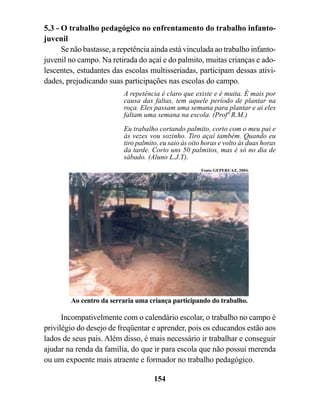 5.3 - O trabalho pedagógico no enfrentamento do trabalho infanto-
juvenil
      Se não bastasse, a repetência ainda está vinculada ao trabalho infanto-
juvenil no campo. Na retirada do açaí e do palmito, muitas crianças e ado-
lescentes, estudantes das escolas multisseriadas, participam dessas ativi-
dades, prejudicando suas participações nas escolas do campo.
                          A repetência é claro que existe e é muita. É mais por
                          causa das faltas, tem aquele período de plantar na
                          roça. Eles passam uma semana para plantar e ai eles
                          faltam uma semana na escola. (Profª R.M.)
                          Eu trabalho cortando palmito, corto com o meu pai e
                          às vezes vou sozinho. Tiro açaí também. Quando eu
                          tiro palmito, eu saio às oito horas e volto às duas horas
                          da tarde. Corto uns 50 palmitos, mas é só no dia de
                          sábado. (Aluno L.J.T).
                                                       Fonte GEPERUAZ, 2004.




        Ao centro da serraria uma criança participando do trabalho.

      Incompativelmente com o calendário escolar, o trabalho no campo é
privilégio do desejo de freqüentar e aprender, pois os educandos estão aos
lados de seus pais. Além disso, é mais necessário ir trabalhar e conseguir
ajudar na renda da família, do que ir para escola que não possui merenda
ou um expoente mais atraente e formador no trabalho pedagógico.

                                     154
 