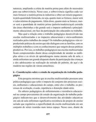 natureza, ampliando a coleta da matéria prima para além do necessário
para sua sobrevivência. Nesse caso, a sobrevivência significa cada vez
mais fornecer a matéria prima às industrias e obter um mísero pagamen-
to pela quantidade fornecida, ou seja, quanto mais se fornece, maior será
o valor mínimo do pagamento. Além disso, quanto mais se fornece, mai-
or será a quantidade de matéria prima (palmito/madeira/açaí) extraída
das áreas ribeirinhas e tão grande será o impacto ambiental e principal-
mente educacional, em face da participação dos educandos no trabalho.
      Mas qual a relação entre o trabalho pedagógico desenvolvido nas
escolas multisseriadas e os impactos educacionais e sócio-ambientais
realizados pelos trabalhos do campo? Os trabalhos pedagógicos vêm re-
produzindo práticas de ensino que não dialogam com as famílias, com os
múltiplos trabalhos e com os conhecimentos que surgem dessas práticas
produtivas. Por isso, os trabalhos pedagógicos nas escolas multisseriadas
ficam comprometidos diante dessa complexidade de atender as múlti-
plas séries e os níveis de aprendizagens numa mesma sala de aula; e
ainda enfrentam um grande disparate diante da participação das crianças
e dos adolescentes na realização da retirada do palmito, do açaí e da
madeira nas regiões de várzea amazônica.

6 - Considerações sobre o estudo da organização do trabalho peda-
gógico
      Esta pesquisa mostrou que as escolas multisseriadas possuem uma
prática pedagógica que sofre o impacto do conjunto dos processos soci-
ais, ambientais e educacionais do campo, entre eles o trabalho, os pro-
cessos de avaliação, evasão, repetência e distorção idade-série.
      Os saberes pedagógicos de enfrentamento e resistência educacio-
nal no campo provenientes do estudo da organização do trabalho peda-
gógico indicam-nos que o desenvolvimento das atividades educativas
em sala de aula enfrentam significativa resistência do projeto de ensino
seriado que regulariza a especificidade da escola multisseriada em um
conjunto de séries reunidas num único espaço. Nesse caso, diante da

                                  157
 