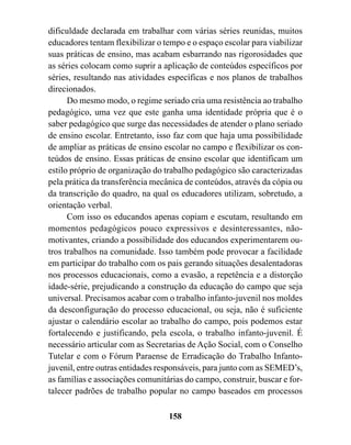 dificuldade declarada em trabalhar com várias séries reunidas, muitos
educadores tentam flexibilizar o tempo e o espaço escolar para viabilizar
suas práticas de ensino, mas acabam esbarrando nas rigorosidades que
as séries colocam como suprir a aplicação de conteúdos específicos por
séries, resultando nas atividades específicas e nos planos de trabalhos
direcionados.
      Do mesmo modo, o regime seriado cria uma resistência ao trabalho
pedagógico, uma vez que este ganha uma identidade própria que é o
saber pedagógico que surge das necessidades de atender o plano seriado
de ensino escolar. Entretanto, isso faz com que haja uma possibilidade
de ampliar as práticas de ensino escolar no campo e flexibilizar os con-
teúdos de ensino. Essas práticas de ensino escolar que identificam um
estilo próprio de organização do trabalho pedagógico são caracterizadas
pela prática da transferência mecânica de conteúdos, através da cópia ou
da transcrição do quadro, na qual os educadores utilizam, sobretudo, a
orientação verbal.
      Com isso os educandos apenas copiam e escutam, resultando em
momentos pedagógicos pouco expressivos e desinteressantes, não-
motivantes, criando a possibilidade dos educandos experimentarem ou-
tros trabalhos na comunidade. Isso também pode provocar a facilidade
em participar do trabalho com os pais gerando situações desalentadoras
nos processos educacionais, como a evasão, a repetência e a distorção
idade-série, prejudicando a construção da educação do campo que seja
universal. Precisamos acabar com o trabalho infanto-juvenil nos moldes
da desconfiguração do processo educacional, ou seja, não é suficiente
ajustar o calendário escolar ao trabalho do campo, pois podemos estar
fortalecendo e justificando, pela escola, o trabalho infanto-juvenil. É
necessário articular com as Secretarias de Ação Social, com o Conselho
Tutelar e com o Fórum Paraense de Erradicação do Trabalho Infanto-
juvenil, entre outras entidades responsáveis, para junto com as SEMED’s,
as famílias e associações comunitárias do campo, construir, buscar e for-
talecer padrões de trabalho popular no campo baseados em processos

                                  158
 