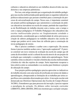 culturais e educativos alternativos aos trabalhos desenvolvidos nas ma-
deireiras e nas empresas palmiteiras.
      Por isso, este artigo entende que a organização do trabalho pedagó-
gico nas escolas multisseriadas pode apontar para os seguintes indicativos
políticos-educacionais que possam contribuir para a construção do pro-
cesso de universalização do campo. Nesse caso, é importante construir
um projeto político-pedagógico que autonomize a construção de práti-
cas educativas inovadoras na escola do campo, partindo das experiênci-
as de flexibilização do trabalho docente com a turma, com o tempo e
com o espaço pedagógico; O Trabalho Pedagógico dos educadores das
escolas multisseriadas precisa ser freqüentemente estudado e
potencializado, considerando que a multiplicidade de séries provocou a
criação de saberes pedagógicos no trabalho educativo das escolas do
campo que podem servir como base de reflexão para a construção de
novas pedagogias de ensino.
      Mas é preciso combater e acabar com a reprovação. Da mesma
forma é preciso também acabar com a “aprovação seqüencial”. É preci-
so construir um novo sistema de avaliação da escola do campo que dê
conta da diversidade social e cultural da escola através de um projeto de
avaliação que contemple o complexo idade-série-aprendizagem. Neste
caminho, torna-se educativo vincular a história das escolas multisseriadas
à história de vida dos sujeitos do campo. Seria importante recuperar a
luta coletiva entre as comunidades e as escolas para fortalecer o projeto
de educação do campo.
      Esse projeto político-pedagógico precisa aproveitar os indicativos
de trabalho docente com uma turma diversificada em termos de idades e
aprendizagens, ultrapassando as limitações de se trabalhar por séries es-
pecíficas com conteúdos direcionados por séries. A inovação escolar está
demarcada nas Diretrizes Operacionais das Escolas do Campo (Parecer
36/2001). Entendemos que para processo de inovação, é preciso superar
o paradigma da seriação. Os debates sobre inovação curricular
(ARROYO, 2004; GROSSI, 2002) nos mostram que a seriação vem pau-

                                   159
 