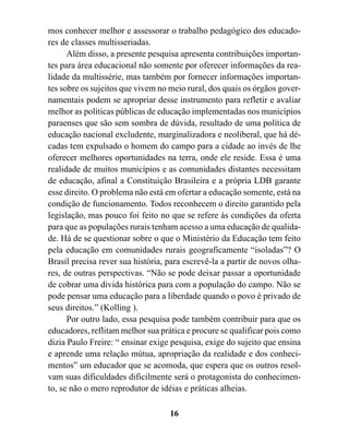 mos conhecer melhor e assessorar o trabalho pedagógico dos educado-
res de classes multisseriadas.
      Além disso, a presente pesquisa apresenta contribuições importan-
tes para área educacional não somente por oferecer informações da rea-
lidade da multissérie, mas também por fornecer informações importan-
tes sobre os sujeitos que vivem no meio rural, dos quais os órgãos gover-
namentais podem se apropriar desse instrumento para refletir e avaliar
melhor as políticas públicas de educação implementadas nos municípios
paraenses que são sem sombra de dúvida, resultado de uma política de
educação nacional excludente, marginalizadora e neoliberal, que há dé-
cadas tem expulsado o homem do campo para a cidade ao invés de lhe
oferecer melhores oportunidades na terra, onde ele reside. Essa é uma
realidade de muitos municípios e as comunidades distantes necessitam
de educação, afinal a Constituição Brasileira e a própria LDB garante
esse direito. O problema não está em ofertar a educação somente, está na
condição de funcionamento. Todos reconhecem o direito garantido pela
legislação, mas pouco foi feito no que se refere às condições da oferta
para que as populações rurais tenham acesso a uma educação de qualida-
de. Há de se questionar sobre o que o Ministério da Educação tem feito
pela educação em comunidades rurais geograficamente “isoladas”? O
Brasil precisa rever sua história, para escrevê-la a partir de novos olha-
res, de outras perspectivas. “Não se pode deixar passar a oportunidade
de cobrar uma divida histórica para com a população do campo. Não se
pode pensar uma educação para a liberdade quando o povo é privado de
seus direitos.” (Kolling ).
      Por outro lado, essa pesquisa pode também contribuir para que os
educadores, reflitam melhor sua prática e procure se qualificar pois como
dizia Paulo Freire: “ ensinar exige pesquisa, exige do sujeito que ensina
e aprende uma relação mútua, apropriação da realidade e dos conheci-
mentos” um educador que se acomoda, que espera que os outros resol-
vam suas dificuldades dificilmente será o protagonista do conhecimen-
to, se não o mero reprodutor de idéias e práticas alheias.

                                   16
 