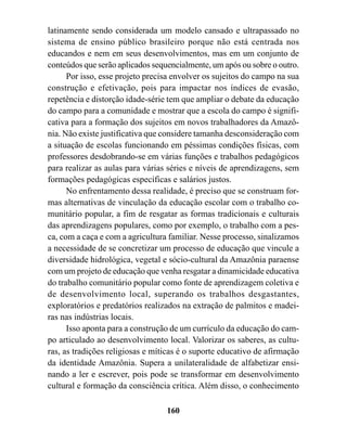 latinamente sendo considerada um modelo cansado e ultrapassado no
sistema de ensino público brasileiro porque não está centrada nos
educandos e nem em seus desenvolvimentos, mas em um conjunto de
conteúdos que serão aplicados sequencialmente, um após ou sobre o outro.
      Por isso, esse projeto precisa envolver os sujeitos do campo na sua
construção e efetivação, pois para impactar nos índices de evasão,
repetência e distorção idade-série tem que ampliar o debate da educação
do campo para a comunidade e mostrar que a escola do campo é signifi-
cativa para a formação dos sujeitos em novos trabalhadores da Amazô-
nia. Não existe justificativa que considere tamanha desconsideração com
a situação de escolas funcionando em péssimas condições físicas, com
professores desdobrando-se em várias funções e trabalhos pedagógicos
para realizar as aulas para várias séries e níveis de aprendizagens, sem
formações pedagógicas específicas e salários justos.
      No enfrentamento dessa realidade, é preciso que se construam for-
mas alternativas de vinculação da educação escolar com o trabalho co-
munitário popular, a fim de resgatar as formas tradicionais e culturais
das aprendizagens populares, como por exemplo, o trabalho com a pes-
ca, com a caça e com a agricultura familiar. Nesse processo, sinalizamos
a necessidade de se concretizar um processo de educação que vincule a
diversidade hidrológica, vegetal e sócio-cultural da Amazônia paraense
com um projeto de educação que venha resgatar a dinamicidade educativa
do trabalho comunitário popular como fonte de aprendizagem coletiva e
de desenvolvimento local, superando os trabalhos desgastantes,
exploratórios e predatórios realizados na extração de palmitos e madei-
ras nas indústrias locais.
      Isso aponta para a construção de um currículo da educação do cam-
po articulado ao desenvolvimento local. Valorizar os saberes, as cultu-
ras, as tradições religiosas e míticas é o suporte educativo de afirmação
da identidade Amazônia. Supera a unilateralidade de alfabetizar ensi-
nando a ler e escrever, pois pode se transformar em desenvolvimento
cultural e formação da consciência crítica. Além disso, o conhecimento

                                  160
 