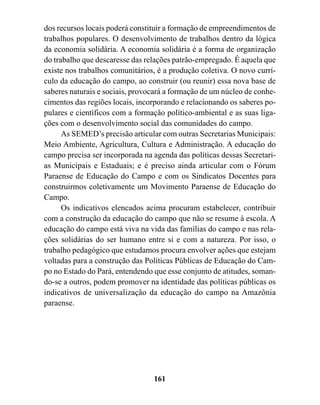 dos recursos locais poderá constituir a formação de empreendimentos de
trabalhos populares. O desenvolvimento de trabalhos dentro da lógica
da economia solidária. A economia solidária é a forma de organização
do trabalho que descaresse das relações patrão-empregado. É aquela que
existe nos trabalhos comunitários, é a produção coletiva. O novo currí-
culo da educação do campo, ao construir (ou reunir) essa nova base de
saberes naturais e sociais, provocará a formação de um núcleo de conhe-
cimentos das regiões locais, incorporando e relacionando os saberes po-
pulares e científicos com a formação político-ambiental e as suas liga-
ções com o desenvolvimento social das comunidades do campo.
      As SEMED’s precisão articular com outras Secretarias Municipais:
Meio Ambiente, Agricultura, Cultura e Administração. A educação do
campo precisa ser incorporada na agenda das políticas dessas Secretari-
as Municipais e Estaduais; e é preciso ainda articular com o Fórum
Paraense de Educação do Campo e com os Sindicatos Docentes para
construirmos coletivamente um Movimento Paraense de Educação do
Campo.
      Os indicativos elencados acima procuram estabelecer, contribuir
com a construção da educação do campo que não se resume à escola. A
educação do campo está viva na vida das famílias do campo e nas rela-
ções solidárias do ser humano entre si e com a natureza. Por isso, o
trabalho pedagógico que estudamos procura envolver ações que estejam
voltadas para a construção das Políticas Públicas de Educação do Cam-
po no Estado do Pará, entendendo que esse conjunto de atitudes, soman-
do-se a outros, podem promover na identidade das políticas públicas os
indicativos de universalização da educação do campo na Amazônia
paraense.




                                 161
 