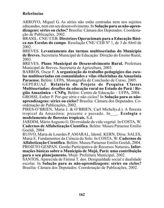 Referências

ARROYO, Miguel G. As séries não estão centradas nem nos sujeitos
educandos, nem em seu desenvolvimento. In Solução para as não-apren-
dizagens: séries ou ciclos? Brasília: Câmara dos Deputados. Coordena-
ção de Publicações, 2002.
BRASIL. CNE/ CEB. Diretrizes Operacionais para a Educação Bási-
ca nas Escolas do campo. Resolução CNE/ CEB Nº 1, de 3 de Abril de
2002.
BREVES. Levantamento das turmas multisseriadas do Município
de Breves. Secretaria Municipal de Educação: Direção do Ensino Rural,
2003.
BREVES. Plano Municipal de Desenvolvimento Rural. Prefeitura
Municipal de Breves. Secretaria de Agricultura, 2003.
BARROS, Oscar F. A organização do trabalho pedagógico das esco-
las multisseriadas em comunidades e vilas ribeirinhas da Amazônia
Paraense. Belém: UFPA, Monografia de Conclusão de Curso, 2005.
GEPERUAZ. Relatório do Projeto de Pesquisa Classes
Multisseriadas: desafios da educação rural no Estado do Pará / Re-
gião Amazônica – CNPq. Belém: Centro de Educação – UFPA, 2004.
GROSSI, Esther P. Por que série e não ciclos? In Solução para as não-
aprendizagens: séries ou ciclos? Brasília: Câmara dos Deputados. Co-
ordenação de Publicações, 2002.
PIRES-O’BRIEN, Maria J. & O’BRIEN, Carl Michel(s.d.). A floresta
tropical da Amazônia: presente e passado. In___. Ecologia e
modelamento de florestas tropicais. S.d.
JARDIM, Mário Augusto G. Diversidade da vida vegetal. In COSTA, W.
Cadernos de Alfabetização Científica. Belém: Museu Paraense Emílio
Goeldi, 2004
RUIVO, Maria de Lourdes P. AMARAL, Idemê. KERN, Dirse. SALES,
Maria E. Fundamentos da Ciência do Solo. In COSTA, W. Cadernos de
Alfabetização Científica. Belém: Museu Paraense Emílio Goeldi, 2004.
PROJETO GESPAN. Gestão Participativa de Recursos Naturais. Infor-
mações básicas sobre o Município de Mojú, Pará: uma contribuição
para o seu planejamento. Mojú: Prefeitura Municipal, 2002.
SANTOS, Aparecida de Fátima T. dos. Desigualdade social e dualidade
escolar. In Solução para as não-aprendizagens: séries ou ciclos?
Brasília: Câmara dos Deputados. Coordenação de Publicações, 2002.




                                162
 