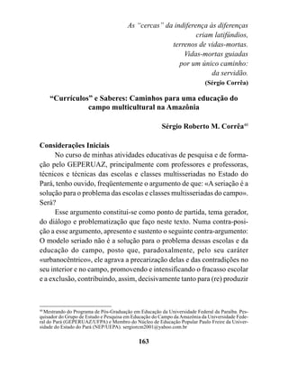 As “cercas” da indiferença às diferenças
                                                              criam latifúndios,
                                                     terrenos de vidas-mortas.
                                                         Vidas-mortas guiadas
                                                        por um único caminho:
                                                                   da servidão.
                                                                          (Sérgio Corrêa)

    “Currículos” e Saberes: Caminhos para uma educação do
               campo multicultural na Amazônia

                                                       Sérgio Roberto M. Corrêa40

Considerações Iniciais
      No curso de minhas atividades educativas de pesquisa e de forma-
ção pelo GEPERUAZ, principalmente com professores e professoras,
técnicos e técnicas das escolas e classes multisseriadas no Estado do
Pará, tenho ouvido, freqüentemente o argumento de que: «A seriação é a
solução para o problema das escolas e classes multisseriadas do campo».
Será?
      Esse argumento constitui-se como ponto de partida, tema gerador,
do diálogo e problematização que faço neste texto. Numa contra-posi-
ção a esse argumento, apresento e sustento o seguinte contra-argumento:
O modelo seriado não é a solução para o problema dessas escolas e da
educação do campo, posto que, paradoxalmente, pelo seu caráter
«urbanocêntrico», ele agrava a precarização delas e das contradições no
seu interior e no campo, promovendo e intensificando o fracasso escolar
e a exclusão, contribuindo, assim, decisivamente tanto para (re) produzir



40
   Mestrando do Programa de Pós-Graduação em Educação da Universidade Federal da Paraíba. Pes-
quisador do Grupo de Estudo e Pesquisa em Educação do Campo da Amazônia da Universidade Fede-
ral do Pará (GEPERUAZ/UFPA) e Membro do Núcleo de Educação Popular Paulo Freire da Univer-
sidade do Estado do Pará (NEP/UEPA). sergiorcm2001@yahoo.com.br

                                            163
 