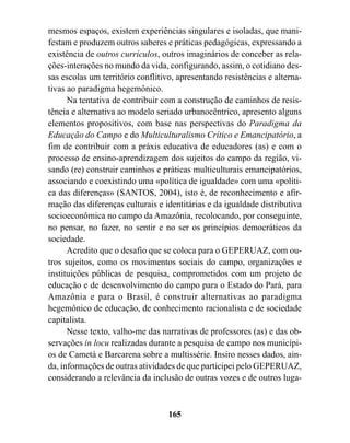 mesmos espaços, existem experiências singulares e isoladas, que mani-
festam e produzem outros saberes e práticas pedagógicas, expressando a
existência de outros currículos, outros imaginários de conceber as rela-
ções-interações no mundo da vida, configurando, assim, o cotidiano des-
sas escolas um território conflitivo, apresentando resistências e alterna-
tivas ao paradigma hegemônico.
      Na tentativa de contribuir com a construção de caminhos de resis-
tência e alternativa ao modelo seriado urbanocêntrico, apresento alguns
elementos propositivos, com base nas perspectivas do Paradigma da
Educação do Campo e do Multiculturalismo Crítico e Emancipatório, a
fim de contribuir com a práxis educativa de educadores (as) e com o
processo de ensino-aprendizagem dos sujeitos do campo da região, vi-
sando (re) construir caminhos e práticas multiculturais emancipatórios,
associando e coexistindo uma «política de igualdade» com uma «políti-
ca das diferenças» (SANTOS, 2004), isto é, de reconhecimento e afir-
mação das diferenças culturais e identitárias e da igualdade distributiva
socioeconômica no campo da Amazônia, recolocando, por conseguinte,
no pensar, no fazer, no sentir e no ser os princípios democráticos da
sociedade.
      Acredito que o desafio que se coloca para o GEPERUAZ, com ou-
tros sujeitos, como os movimentos sociais do campo, organizações e
instituições públicas de pesquisa, comprometidos com um projeto de
educação e de desenvolvimento do campo para o Estado do Pará, para
Amazônia e para o Brasil, é construir alternativas ao paradigma
hegemônico de educação, de conhecimento racionalista e de sociedade
capitalista.
      Nesse texto, valho-me das narrativas de professores (as) e das ob-
servações in locu realizadas durante a pesquisa de campo nos municípi-
os de Cametá e Barcarena sobre a multissérie. Insiro nesses dados, ain-
da, informações de outras atividades de que participei pelo GEPERUAZ,
considerando a relevância da inclusão de outras vozes e de outros luga-



                                   165
 