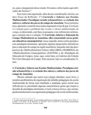 res, para o alargamento desse estudo. Os nomes e abreviações aqui utili-
zados são fictícios.41
      Esse texto está organizado, além dessas considerações iniciais, em
dois Eixos de Reflexão: 1º) Currículo e Saberes nas Escolas
Multisseriadas: Paradigma seriado urbanocêtrico e a exclusão dos
saberes e culturas dos povos do campo da Amazônia. Nesse primeiro
eixo, apresento e sustento meu contra-argumento à tese de que A seriação
é a solução para o problema das escolas e classes multisseriadas do
campo, evidenciando, com base na pesquisa e nos referenciais teóricos,
que a seriação não é a solução; 2º) Currículo, Saberes e Educação do
Campo Multicultural na Amazônia: (Re) construindo novas práti-
cas educativas emancipatórias: nesse segundo, numa contra-posição a
esse paradigma dominante, apresento algumas proposições alternativas
para a educação do campo na região amazônica, lançando mão das pers-
pectivas do «Multiculturalismo Crítico» (McLAREN e BARBOSA), do
«Multiculturalismo Emancipatório» (SANTOS), e do «Paradigma da
Educação do Campo», tomo, aqui, como base, os Cadernos da Coleção
Por Uma Educação do Campo. Para encerrar, teço as considerações fi-
nais.

1- Currículo e Saberes nas Escolas Multisseriadas: Paradigma seri-
ado urbanocêtrico e a exclusão dos saberes e culturas dos povos do
campo da Amazônia
     Mesmo sabendo que outros (as) colegas abordam, nesse livro, a
temática-problemática da organização do trabalho pedagógico da escola
multisseriada de forma mais detalhada e ampliada, quero iniciar essa
reflexão por ai, pincelando algumas características gerais que traçam o
desenho do paradigma dominante seriado urbanocêntrico, que orienta,
predominantemente essa organização pedagógica da escola multisseriada,


41
   As abreviações para designar os entrevistados professores e professoras são: Profª - M. F; Profº- J.
F; Profº - J. C; Profª - K. A. D; Profª - C. M; Profº - R. V. A; Profª N. A. As escolas denominadas
ficticiamente são: Arco-verde; Tucumã, Cunha.

                                                166
 