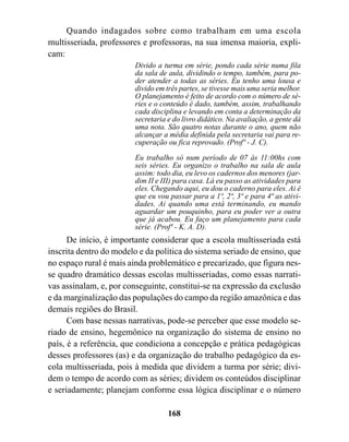 Quando indagados sobre como trabalham em uma escola
multisseriada, professores e professoras, na sua imensa maioria, expli-
cam:
                         Divido a turma em série, pondo cada série numa fila
                         da sala de aula, dividindo o tempo, também, para po-
                         der atender a todas as séries. Eu tenho uma lousa e
                         divido em três partes, se tivesse mais uma seria melhor.
                         O planejamento é feito de acordo com o número de sé-
                         ries e o conteúdo é dado, também, assim, trabalhando
                         cada disciplina e levando em conta a determinação da
                         secretaria e do livro didático. Na avaliação, a gente dá
                         uma nota. São quatro notas durante o ano, quem não
                         alcançar a média definida pela secretaria vai para re-
                         cuperação ou fica reprovado. (Profº - J. C).

                         Eu trabalho só num período de 07 às 11:00hs com
                         seis séries. Eu organizo o trabalho na sala de aula
                         assim: todo dia, eu levo os cadernos dos menores (jar-
                         dim II e III) para casa. Lá eu passo as atividades para
                         eles. Chegando aqui, eu dou o caderno para eles. Ai é
                         que eu vou passar para a 1ª, 2ª, 3ª e para 4ª as ativi-
                         dades. Ai quando uma está terminando, eu mando
                         aguardar um pouquinho, para eu poder ver a outra
                         que já acabou. Eu faço um planejamento para cada
                         série. (Profª - K. A. D).
      De início, é importante considerar que a escola multisseriada está
inscrita dentro do modelo e da política do sistema seriado de ensino, que
no espaço rural é mais ainda problemático e precarizado, que figura nes-
se quadro dramático dessas escolas multisseriadas, como essas narrati-
vas assinalam, e, por conseguinte, constitui-se na expressão da exclusão
e da marginalização das populações do campo da região amazônica e das
demais regiões do Brasil.
      Com base nessas narrativas, pode-se perceber que esse modelo se-
riado de ensino, hegemônico na organização do sistema de ensino no
país, é a referência, que condiciona a concepção e prática pedagógicas
desses professores (as) e da organização do trabalho pedagógico da es-
cola multisseriada, pois à medida que dividem a turma por série; divi-
dem o tempo de acordo com as séries; dividem os conteúdos disciplinar
e seriadamente; planejam conforme essa lógica disciplinar e o número

                                    168
 