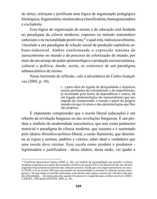 de séries; reforçam e justificam uma lógica de organização pedagógica
hierárquica, fragmentária, meritocrática/classificatória, homogeneizadora
e excludente.
     Essa lógica de organização de ensino e de educação está fundada
no paradigma da ciência moderna, expresso no método matemático
cartesiano e na racionalidade positivista,43 o qual está, indissociavelmente,
vinculado a um paradigma de relação social de produção capitalista ur-
bano-industrial. Ambos conformando a expressão máxima do
eurocentrismo no mundo e do processo de colonização do mundo, por
meio de um arranjo de poder epistemológico e produção socioeconômica,
cultural e política, dando, assim, os contornos de um paradigma
urbanocêntrico de ensino.
     Nesse horizonte de reflexão, vale a advertência de Carlos Gonçal-
ves (2005, p. 10).
                                   (...) para além do legado de desigualdade e injustiças
                                   sociais profundos do colonialismo e do imperialismo,
                                   já assinalado pela teoria da dependência e outras, há
                                   um legado epistemológico do eurocentrismo que nos
                                   impede de compreender o mundo a partir do próprio
                                   mundo em que vivemos e das epistemologias que lhes
                                   são próprias.
      É importante compreender que a escola liberal (educação) é um
rebento da revolução burguesa ou das revoluções burguesas. É um pro-
duto e símbolo da modernidade eurocêntrica, que tem como parâmetro
matricial o paradigma da ciência moderna, que sustenta e é sustentado
pelo ideário filosófico-político-liberal, a razão Iluminista, que determi-
na as regras e normas, padrões e valores, saber ideal e verdadeiro que
uma escola deve ensinar. Essa escola como produto e produtora -
legitimadora e justificadora - desse ideário, dessa razão, vai ajudar a

43
   Conforme Boaventura Santos (2005, p. 20), «O modelo de racionalidade que preside à ciência
moderna constituiu-se a partir da revolução científica do século XVI e foi desenvolvido nos séculos
seguintes basicamente no domínio das ciências naturais. Ainda que com alguns prenúncios no sécu-
lo XVIII, é só no século XIX que este modelo de racionalidade se estende às ciências sociais emer-
gentes». No que tange ao método cartesiano, uma dessas suas regras consiste em «dividir cada uma
das dificuldades... em tantas parcelas quanto for possível e requerido para melhor resolver» (DES-
CARTES, 1984 apud SANTOS, 2005, p. 28).

                                                169
 