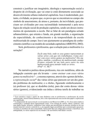 construir e justificar um imaginário, ideologia e representação social a
despeito de civilização, que vai estar (e está) diretamente associado ao
desenvolvimento urbano-industrial capitalista. Isso é modernidade, por-
tanto, civilidade, ao passo que, os povos que se encontram no campo são
símbolo de anacronismo, de atraso e, portanto, da incivilidade, que pre-
cisam ser civilizados por essa racionalidade instrumental e pela nova
lógica de relação social de produção capitalista, sendo um desses instru-
mentos de ajustamento a escola. Daí se falar de um paradigma seriado
urbanocêntrico, que orienta e funda, em grande medida, a organização
da espacialidade, do conhecimento e da temporalidade da escola
multisseriada do campo. Isso é um ajustamento ao paradigma de conhe-
cimento científico e ao modelo de sociedade capitalista (ARROYO, 2002).
     Será, professores e professoras, que a solução para a multissérie é a
seriação?
                                   Eu fiz uma bola, onde os seus gomos representam as
                                   várias séries com que nós trabalhamos. Como ensi-
                                   nar com esses vários gomos na multissérie? Ela sig-
                                   nifica, também, o professor do multisseriado, porque
                                   ficamos rolando de um lado para outro na sala
                                   multisseriada para atender todas as séries.
                                   (Profª - C. M).44
     Na narrativa poética dessa professora, rica em metáforas, além da
indagação coerente que ela levanta – como ensinar com esses vários
gomos na multissérie? –, a mesma expressa, através dos «gomos da bola»,
a representação social45 das várias séries que parecem ser um dos gran-
des problemas da multissérie; e a «bola», figurando simbolicamente o
(a) professor (a), que se desdobra (rola), para dar conta dessas várias
séries (gomos), evidenciando sua árdua e dolosa tarefa de trabalhar na

44
   Essa narrativa surgiu a partir de uma dinâmica com os professores e professoras de escola
multisseriada. Através dessa dinâmica, eles e elas representavam essa escola num papel e explicavam
seu significado.
45
   A compreensão de representação social assenta-se em Moscovici (2003, p. 21). Esse autor explica a
constituição e condição dessa representação como: «Um sistema de valores, idéias e práticas, com
uma dupla função: primeiro, estabelecer uma ordem que possibilitará às pessoas orientar-se em seu
mundo material e social e controlá-lo; e, em segundo lugar, possibilitar que a comunicação seja possí-
vel entre os membros de uma comunidade, fornecendo-lhes um código para nomear e classificar, sem
ambigüidade, os vários aspectos de seu mundo e da sua história individual e social».

                                                170
 