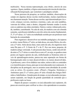 multissérie. Nessa mesma representação, essa «bola», através de seus
«gomos», figura, também, a lógica cartesiana/positivista da divisão/clas-
sificação/hierarquisação, que sustentam o paradigma seriado.
      Nesse percurso da pesquisa, ao realizar, também, observações de
campo em algumas dessas escolas multisseriadas, muitas experiências
me chamaram atenção. Numa dessas escolas, aqui denominada por Arco-
verde, crianças e jovens, meninos e meninas, a pés, uns sem sandálias,
varavam de trilhas, mata a dentro, chegando bastante soadas à escola
com os cadernos nas mãos enrolados. Outros e outras vinham pela estra-
da, também, caminhando. Na sala de aula, de madeira com um cômodo
somente, a professora trabalhava com três séries do ensino fundamental,
2ª, 3ª e 4ª séries. A 1ª série era trabalhada sozinha por um professor num
barracão da comunidade.
      Para organizar e desenvolver seu trabalho pedagógico, ela separou
as séries: numa fileira a 2ª série; ao lado dessa, em outra fileira, ela colo-
cou a 3ª série. Atrás dessas duas, num canto da sala, ela organizou mais
uma fila para a 4ª. À frente da 2ª e da 3ª, fica sua mesa, pequena, de
madeira antiga vernizada. A sala possuía duas lousas, sendo uma dividi-
da entre a 2ª e 3ª séries e a outra ficava com a 4ª, ou seja, os quadros eram
postos em lugares opostos da sala, simbolizando as fronteiras entre ní-
veis de aprendizagem-ensino, parece-me uma separação em forma de
hierarquização entre os mais desenvolvidos e os menos desenvolvidos.
A professora, com o livro didático nas mãos, retirava dele os conteúdos
e os transferia para a lousa, para que os (as) educandos (as) copiassem. A
disciplina era de português, mas os assuntos eram abordados de acordo
com as séries. Os assuntos eram: «Plural e Singular; Sinônimo e
Antônimo» para 2ª e 3ª séries; para a 4ª série «Estudo dos Artigos Defi-
nidos e Indefinidos». Grande parte do tempo, os (as) educandos (as) pas-
saram copiando, em função da grande quantidade de conteúdo que a
professora expôs na lousa.
      Depois de passar o assunto e os (as) educandos (as) copiarem, ela
passa um exercício para verificar se elas e eles aprenderam os assuntos.

                                     171
 