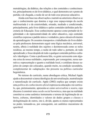 metodologias, da didática, das relações e dos conteúdos e conhecimen-
tos, principalmente os do livro didático, o qual demonstra ser o ponto de
partida e de chegada, a razão de ser de todo esse processo educativo.
      Ainda com base nas observações e narrativas anteriores observa-se
que o conhecimento que domina e rege esse espaço-tempo da escola
multisseriada é o da exterioridade, oriundo, mediado e condicionado,
principalmente, pelo livro didático e pelos conteúdos definidos pela Se-
cretaria de Educação. Esse conhecimento aparece como portador de le-
gitimidade e de representatividade do saber educativo, cujo conteúdo
científico expressa o padrão único e verdadeiro, para o desenvolvimento
da aprendizagem. Os assuntos transpostos e trabalhados do livro didáti-
co pela professora demonstram seguir uma lógica mecânica, universal,
neutra, alheia à realidade dos sujeitos e desinteressada como se neles
residisse, ao mesmo tempo, a razão de todo saber e, portanto, de todo
aprendizado; e fosse despido de todo e qualquer conteúdo político-cultu-
ral e ideológico. Como a professora fala, «a gente acrescenta com algu-
ma coisa da nossa realidade», expressando, por conseguinte, nessa nar-
rativa e representação o quanto a realidade local, o cotidiano desses su-
jeitos do campo são colocados, quando muito, na condição secundária,
complementar de «adaptação» tão presente na política curricular
hegemônica.
      No terreno do currículo, numa abordagem crítica, Michael Apple
ajuda a desconstruir a áurea ideológica de universalização, neutralização
e naturalização do currículo. Apple (2002) explica que sempre existe
uma política do conhecimento oficial expressa na educação e no currícu-
lo, que, pretensamente, apresenta-se como universalista e neutra, cujo
discurso é construir uma coesão social harmônica, mas que na realidade
constitui-se como autêntico instrumento e terreno de legitimação de sa-
beres, culturas, identidades e valores de dados grupos e classes e
deslegitimação de outros, isto é, divide, aparta os menos representados
no poder, tornando-se, por conseguinte, um autêntico mecanismo de
apartheid.

                                  173
 