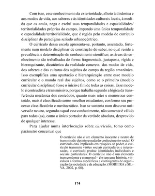 Com isso, esse conhecimento da exterioridade, alheio à dinâmica e
aos modos de vida, aos saberes e às identidades culturais locais, à medi-
da que os anula, nega e excluí suas temporalidades e espacialidades/
territorialidades próprias do campo, impondo uma única temporalidade
e espacialidade/territorialidade, que é regida pelo modelo de currículo
disciplinar do paradigma seriado urbanocêntrico.
      O currículo dessa escola apresenta-se, portanto, assentado, forte-
mente num modelo disciplinar de construção do saber, no qual reside a
prevalência e determinação do conhecimento científico; as áreas do co-
nhecimento são trabalhadas de forma fragmentada, justaposta, rígida e
hierarquizante, dicotômica da realidade concreta, dos modos de vida,
dos saberes e das culturas dos sujeitos do campo da região amazônica.
Isso exemplifica uma apartação e hierarquização entre esse modelo
curricular e o mundo real dos sujeitos, como se o primeiro (modelo
curricular disciplinar) fosse o início e fim de todas as coisas. Esse mode-
lo é conteudista e transmissivo, porque trabalha segundo a lógica da trans-
ferência mecânica dos conteúdos, quanto mais reter e memorizar con-
teúdo, mais é classificado como «melhor estudante», conforme seu pro-
cesso classificatório e meritocrático. Isso se sustenta num discurso uni-
versal e neutro, segundo o qual esse conhecimento, não somente é válido
para todos (as), como o único portador da verdade absoluta, desprovido
de qualquer interesse.
      Para ajudar numa interlocução sobre currículo, tomo como
parâmetro conceitual que
                         O currículo não é um elemento inocente e neutro de
                         transmissão desinteressada do conhecimento social. O
                         currículo está implicado em relações de poder, o cur-
                         rículo transmite visões sociais particulares e interes-
                         sadas, o currículo produz identidades individuais e
                         sociais particulares. O currículo não é um elemento
                         transcendente e atemporal – ele tem uma história, vin-
                         culada a formas especificas e contingentes de organi-
                         zação da sociedade e da educação. (MOREIRA e SIL-
                         VA, 2002, p. 08).



                                   174
 