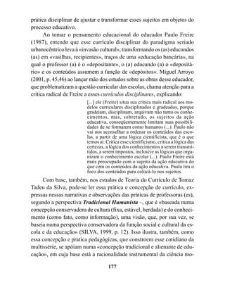 prática disciplinar de ajustar e transformar esses sujeitos em objetos do
processo educativo.
      Ao tomar o pensamento educacional do educador Paulo Freire
(1987), entendo que esse currículo disciplinar do paradigma seriado
urbanocêntrico leva à «invasão cultural», transformando os (as) educandos
(as) em «vasilhas, recipientes», traços de uma «educação bancária», na
qual o professor (a) é o «depositante», o (a) educando (a) o «depositá-
rio» e os conteúdos assumem a função de «depósitos». Miguel Arroyo
(2001, p. 45,46) ao lançar mão dos estudos sobre as obras desse educador,
que problematizam a questão curricular das escolas, chama atenção para a
critica radical de Freire a esses currículos disciplinares, explicando:
                         [...] ele (Freire) situa sua critica mais radical aos mo-
                         delos curriculares disciplinados e gradeados, porque
                         gradeiam, disciplinam, arquivam não tanto os conhe-
                         cimentos, mas, sobretudo, os sujeitos da ação
                         educativa, conseqüentemente limitam suas possibili-
                         dades de se formarem como humanos (...). Paulo não
                         vai nos aconselhar a ordenar os conteúdos das esco-
                         las, a partir de uma lógica cientificista, que é o que
                         temos ai. Critica esse cientificismo, critica a lógica das
                         certezas, a lógica dos conhecimentos a serem transmi-
                         tidos, a serem impostos, inclusive as lógicas que orga-
                         nizam o conhecimento escolar (...). Paulo Freire está
                         mais preocupado com o sujeito da ação educativa do
                         que com os conteúdos da ação educativa. Paulo tira o
                         foco dos conteúdos para colocá-lo nos sujeitos.
     Com base, também, nos estudos de Teoria do Currículo de Tomaz
Tadeu da Silva, pode-se ler essa prática e concepção de currículo, ex-
pressas nessas narrativas e observações das práticas de professoras (es),
segundo a perspectiva Tradicional Humanista –, que é «baseada numa
concepção conservadora de cultura (fixa, estável, herdada) e do conheci-
mento (como fato, como informação), uma visão, que, por sua vez, se
baseia numa perspectiva conservadora da função social e cultural da es-
cola e da educação» (SILVA, 1999, p. 12). Isso ilustra, também, como
essa concepção e pratica pedagógicas, que constroem esse cotidiano da
multissérie, se apóiam numa «concepção tradicional e alienante de edu-
cação», em cuja base está a racionalidade instrumental da ciência mo-

                                    177
 