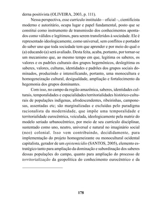 derna positivista (OLIVEIRA, 2003, p. 111).
      Nessa perspectiva, esse currículo instituído – oficial –, cientificista
moderno e autoritário, ocupa lugar e papel fundamental, posto que se
constitui como instrumento de transmissão dos conhecimentos aponta-
dos como válidos e legítimos, para serem transferidos à sociedade. Ele é
representado ideologicamente, como universal, sem conflitos e portador
do saber uno que toda sociedade tem que aprender e por meio do qual o
(a) educando (a) será avaliado. Desta feita, acaba, portanto, por tornar-se
um mecanismo que, ao mesmo tempo em que, legitima os saberes, os
valores e os padrões culturais dos grupos hegemônicos, deslegítima os
saberes, valores, culturas, identidades e padrões dos grupos sociais do-
minados, produzindo e intensificando, portanto, uma monocultura e
homogeneização cultural, desigualdade, ampliação e fortalecimento da
hegemonia dos grupos dominantes.
      Com isso, no campo da região amazônica, saberes, identidades cul-
turais, temporalidades e espacialidades/territorialidades histórico-cultu-
rais de populações indígenas, afrodescendentes, ribeirinhas, campone-
sas, assentadas etc; são marginalizadas e excluídas pelo paradigma
racionalista da modernidade, que impõe uma temporalidade e
territorialidade eurocêntrica, veiculada, ideologicamente pela matriz do
modelo seriado urbanocêntrico, por meio de seu currículo disciplinar,
sustentado como uno, neutro, universal e natural no imaginário social
(neo) colonial. Isso vem contribuindo, decididamente, para
implementação do projeto homogeneizante ou monocultural ocidental
capitalista, gerador de um epistemicídio (SANTOS, 2005), elemento es-
tratégico tanto para ampliação da dominação e subordinação dos saberes
dessas populações do campo, quanto para ampliação do processo de
territorialização da geopolítica do conhecimento eurocêntrico e da




                                    178
 
