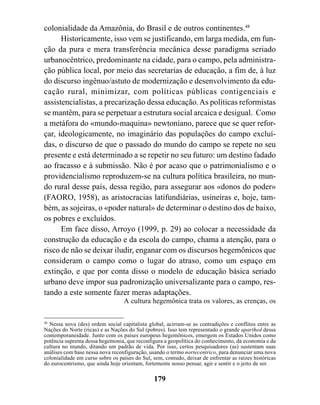 colonialidade da Amazônia, do Brasil e de outros continentes.48
      Historicamente, isso vem se justificando, em larga medida, em fun-
ção da pura e mera transferência mecânica desse paradigma seriado
urbanocêntrico, predominante na cidade, para o campo, pela administra-
ção pública local, por meio das secretarias de educação, a fim de, à luz
do discurso ingênuo/astuto de modernização e desenvolvimento da edu-
cação rural, minimizar, com políticas públicas contigenciais e
assistencialistas, a precarização dessa educação. As políticas reformistas
se mantêm, para se perpetuar a estrutura social arcaica e desigual. Como
a metáfora do «mundo-maquina» newtoniano, parece que se quer refor-
çar, ideologicamente, no imaginário das populações do campo excluí-
das, o discurso de que o passado do mundo do campo se repete no seu
presente e está determinado a se repetir no seu futuro: um destino fadado
ao fracasso e à submissão. Não é por acaso que o patrimonialismo e o
providencialismo reproduzem-se na cultura política brasileira, no mun-
do rural desse país, dessa região, para assegurar aos «donos do poder»
(FAORO, 1958), as aristocracias latifundiárias, usineiras e, hoje, tam-
bém, as sojeiras, o «poder natural» de determinar o destino dos de baixo,
os pobres e excluídos.
      Em face disso, Arroyo (1999, p. 29) ao colocar a necessidade da
construção da educação e da escola do campo, chama a atenção, para o
risco de não se deixar iludir, enganar com os discursos hegemônicos que
consideram o campo como o lugar do atraso, como um espaço em
extinção, e que por conta disso o modelo de educação básica seriado
urbano deve impor sua padronização universalizante para o campo, res-
tando a este somente fazer meras adaptações.
                                  A cultura hegemônica trata os valores, as crenças, os

48
   Nessa nova (des) ordem social capitalista global, acirram-se as contradições e conflitos entre as
Nações do Norte (ricas) e as Nações do Sul (pobres). Isso tem representado o grande aparthed dessa
contemporaneidade. Junto com os países europeus hegemônicos, emergem os Estados Unidos como
potência suprema dessa hegemonia, que reconfigura a geopolítica do conhecimento, da economia e da
cultura no mundo, ditando um padrão de vida. Por isso, certos pesquisadores (as) sustentam suas
análises com base nessa nova reconfiguração, usando o termo nortecentrico, para denunciar uma nova
colonialidade em curso sobre os países do Sul, sem, contudo, deixar de enfrentar as raízes históricas
do eurocentrismo, que ainda hoje orientam, fortemente nosso pensar, agir e sentir e o jeito de ser.

                                               179
 