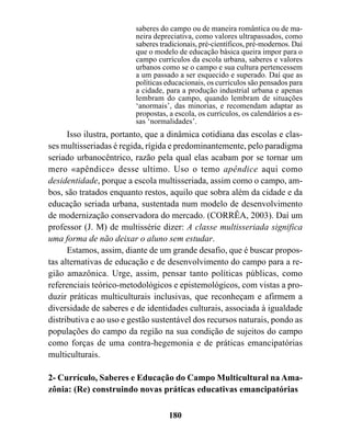 saberes do campo ou de maneira romântica ou de ma-
                         neira depreciativa, como valores ultrapassados, como
                         saberes tradicionais, pré-científicos, pré-modernos. Daí
                         que o modelo de educação básica queira impor para o
                         campo currículos da escola urbana, saberes e valores
                         urbanos como se o campo e sua cultura pertencessem
                         a um passado a ser esquecido e superado. Daí que as
                         políticas educacionais, os currículos são pensados para
                         a cidade, para a produção industrial urbana e apenas
                         lembram do campo, quando lembram de situações
                         ‘anormais’, das minorias, e recomendam adaptar as
                         propostas, a escola, os currículos, os calendários a es-
                         sas ‘normalidades’.
      Isso ilustra, portanto, que a dinâmica cotidiana das escolas e clas-
ses multisseriadas é regida, rígida e predominantemente, pelo paradigma
seriado urbanocêntrico, razão pela qual elas acabam por se tornar um
mero «apêndice» desse ultimo. Uso o temo apêndice aqui como
desidentidade, porque a escola multisseriada, assim como o campo, am-
bos, são tratados enquanto restos, aquilo que sobra além da cidade e da
educação seriada urbana, sustentada num modelo de desenvolvimento
de modernização conservadora do mercado. (CORRÊA, 2003). Daí um
professor (J. M) de multissérie dizer: A classe multisseriada significa
uma forma de não deixar o aluno sem estudar.
      Estamos, assim, diante de um grande desafio, que é buscar propos-
tas alternativas de educação e de desenvolvimento do campo para a re-
gião amazônica. Urge, assim, pensar tanto políticas públicas, como
referenciais teórico-metodológicos e epistemológicos, com vistas a pro-
duzir práticas multiculturais inclusivas, que reconheçam e afirmem a
diversidade de saberes e de identidades culturais, associada à igualdade
distributiva e ao uso e gestão sustentável dos recursos naturais, pondo as
populações do campo da região na sua condição de sujeitos do campo
como forças de uma contra-hegemonia e de práticas emancipatórias
multiculturais.

2- Currículo, Saberes e Educação do Campo Multicultural na Ama-
zônia: (Re) construindo novas práticas educativas emancipatórias

                                    180
 