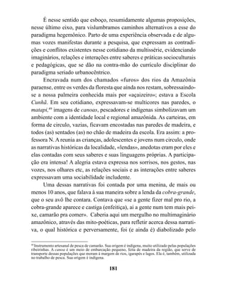 É nesse sentido que esboço, resumidamente algumas proposições,
nesse último eixo, para vislumbramos caminhos alternativos a esse do
paradigma hegemônico. Parto de uma experiência observada e de algu-
mas vozes manifestas durante a pesquisa, que expressam as contradi-
ções e conflitos existentes nesse cotidiano da multissérie, evidenciando
imaginários, relações e interações entre saberes e práticas socioculturais
e pedagógicas, que se dão na contra-mão do currículo disciplinar do
paradigma seriado urbanocêntrico.
      Encravada num dos chamados «furos» dos rios da Amazônia
paraense, entre os verdes da floresta que ainda nos restam, sobressaindo-
se a nossa palmeira conhecida mais por «açaizeiro»; estava a Escola
Cunhã. Em seu cotidiano, expressavam-se multicores nas paredes, o
matapi,49 imagens de canoas, pescadores e indígenas simbolizavam um
ambiente com a identidade local e regional amazônida. As carteiras, em
forma de circulo, vazias, ficavam encostadas nas paredes de madeira, e
todos (as) sentados (as) no chão de madeira da escola. Era assim: a pro-
fessora N. A reunia as crianças, adolescentes e jovens num circulo, onde
as narrativas históricas da localidade, «lendas», anedotas eram por eles e
elas contadas com seus saberes e suas linguagens próprias. A participa-
ção era intensa! A alegria estava expressa nos sorrisos, nos gestos, nas
vozes, nos olhares etc, as relações sociais e as interações entre saberes
expressavam uma sociabilidade includente.
      Uma dessas narrativas foi contada por uma menina, de mais ou
menos 10 anos, que falava à sua maneira sobre a lenda da cobra-grande,
que o seu avô lhe contara. Contava que «se a gente fizer mal pro rio, a
cobra-grande aparece e castiga (enfeitiça), ai a gente num tem mais pei-
xe, camarão pra comer». Caberia aqui um mergulho no multimaginário
amazônico, através das mito-poéticas, para refletir acerca dessa narrati-
va, o qual histórica e perversamente, foi (e ainda é) diabolizado pelo

49
   Instrumento artesanal de pesca de camarão. Sua origem é indígena, muito utilizado pelas populações
ribeirinhas. A canoa é um meio de embarcação pequeno, feita de madeira da região, que serve de
transporte dessas populações que moram à margem de rios, igarapés e lagos. Ela é, também, utilizada
no trabalho de pesca. Sua origem é indígena.

                                               181
 